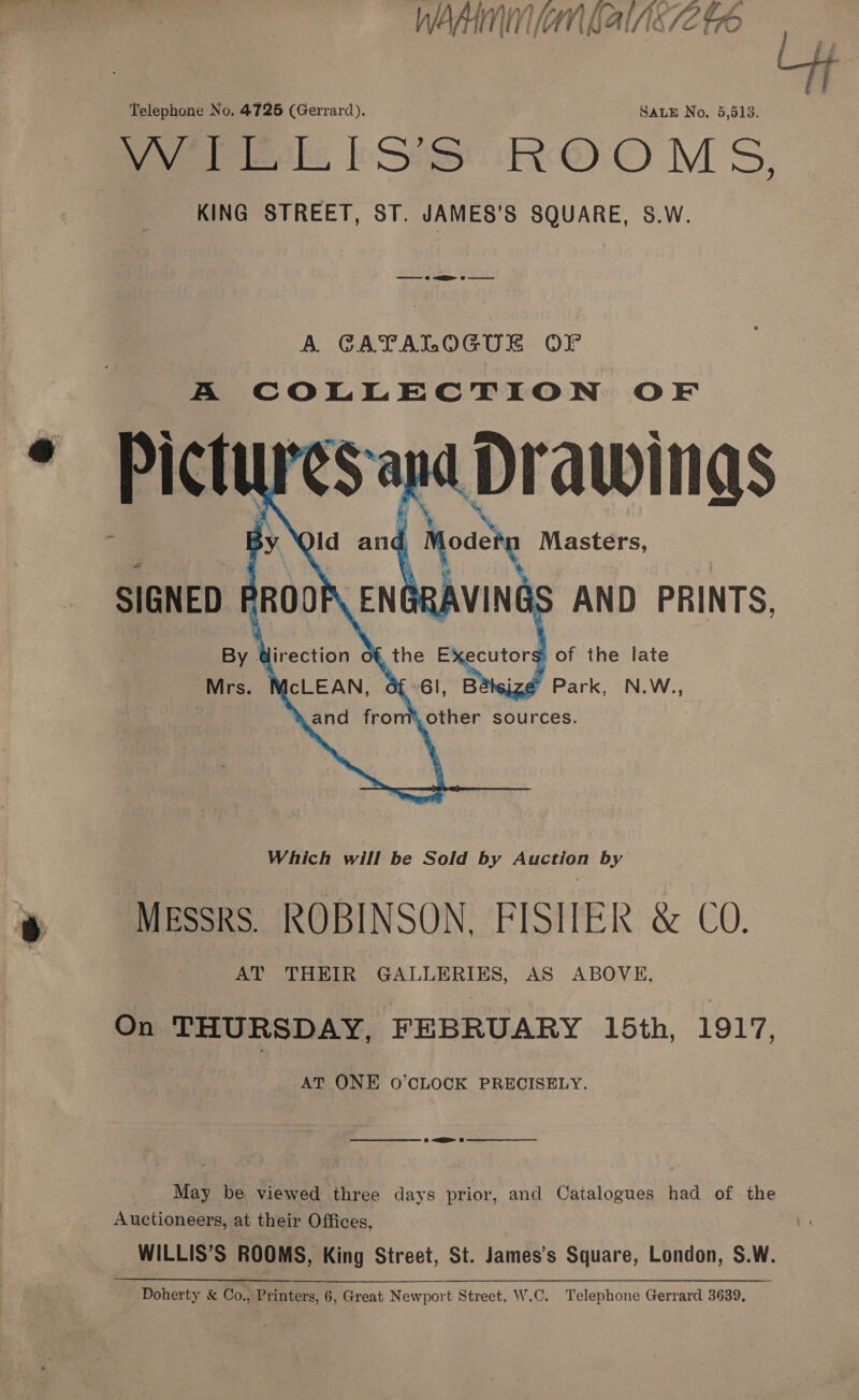 WAM lan baile V4 t7O  Telephone No. 4725 (Gerrard). SALE No. 5,513. peeks kSteR® O MS, KING STREET, ST. JAMES’S SQUARE, S.W. A GATALOGUE OF A COLLECTION OF  AT ONE O’CLOCK PRECISELY. — a 0 ee May be viewed three days prior, and Catalogues had of the Auctioneers, at their Offices, WILLIS’S ROOMS, King Street, St. James’s Square, London, S.W. Doherty &amp; Co., Printers, 6, Great Newport Street, W.C. Telephone Gerrard 3639,