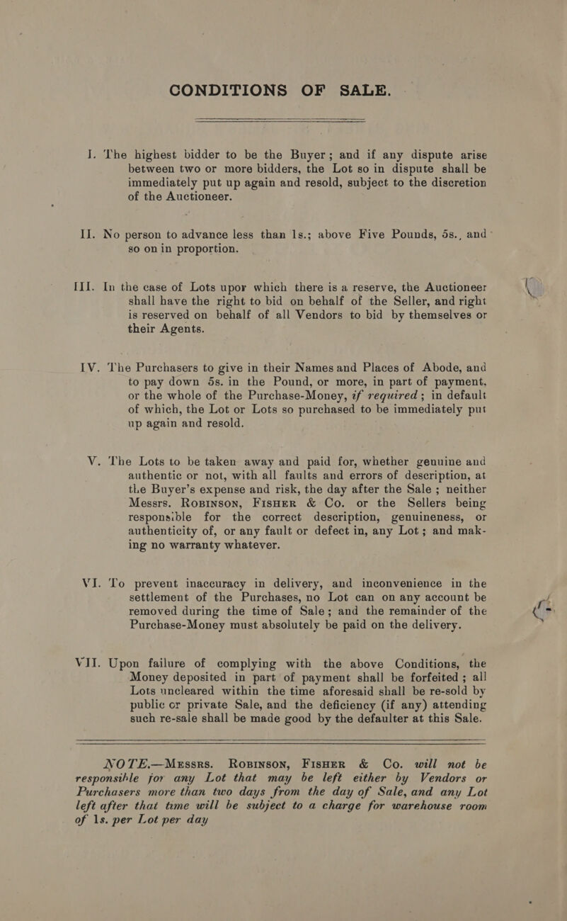 i: II. III. CONDITIONS OF SALE.  The highest bidder to be the Buyer; and if any dispute arise between two or more bidders, the Lot so in dispute shall be immediately put up again and resold, subject to the discretion of the Auctioneer. so on in proportion. In the case of Lots upor which there is a reserve, the Auctioneer shall have the right to bid on behalf of the Seller, and right is reserved on behalf of all Vendors to bid by themselves or their Agents. The Purchasers to give in their Names and Places of Abode, and to pay down 5s. in the Pound, or more, in part of payment, or the whole of the Purchase-Money, if required ; in default of which, the Lot or Lots so purchased to be immediately put up again and resold. authentic or not, with all faults and errors of description, at tLe Buyer’s expense and risk, the day after the Sale ; neither Messrs. Ropinson, FisHer &amp; Co. or the Sellers being responsible for the correct description, genuineness, or authenticity of, or any fault or defect in, any Lot ; and mak- ing no warranty whatever. To prevent inaccuracy in delivery, and inconvenience in the settlement of the Purchases, no Lot can on any account be removed during the time of Sale; and the remainder of the Purchase-Money must absolutely be paid on the delivery. Upon failure of complying with the above Conditions, the Money deposited in part of payment shall be forfeited ; all Lots uncleared within the time aforesaid shall be re-sold by public cr private Sale, and the deficiency (if any) attending such re-sale shall be made good by the defaulter at this Sale. NOTE.—MeEssrs. Rosinson, FisHER &amp; Co. will not be