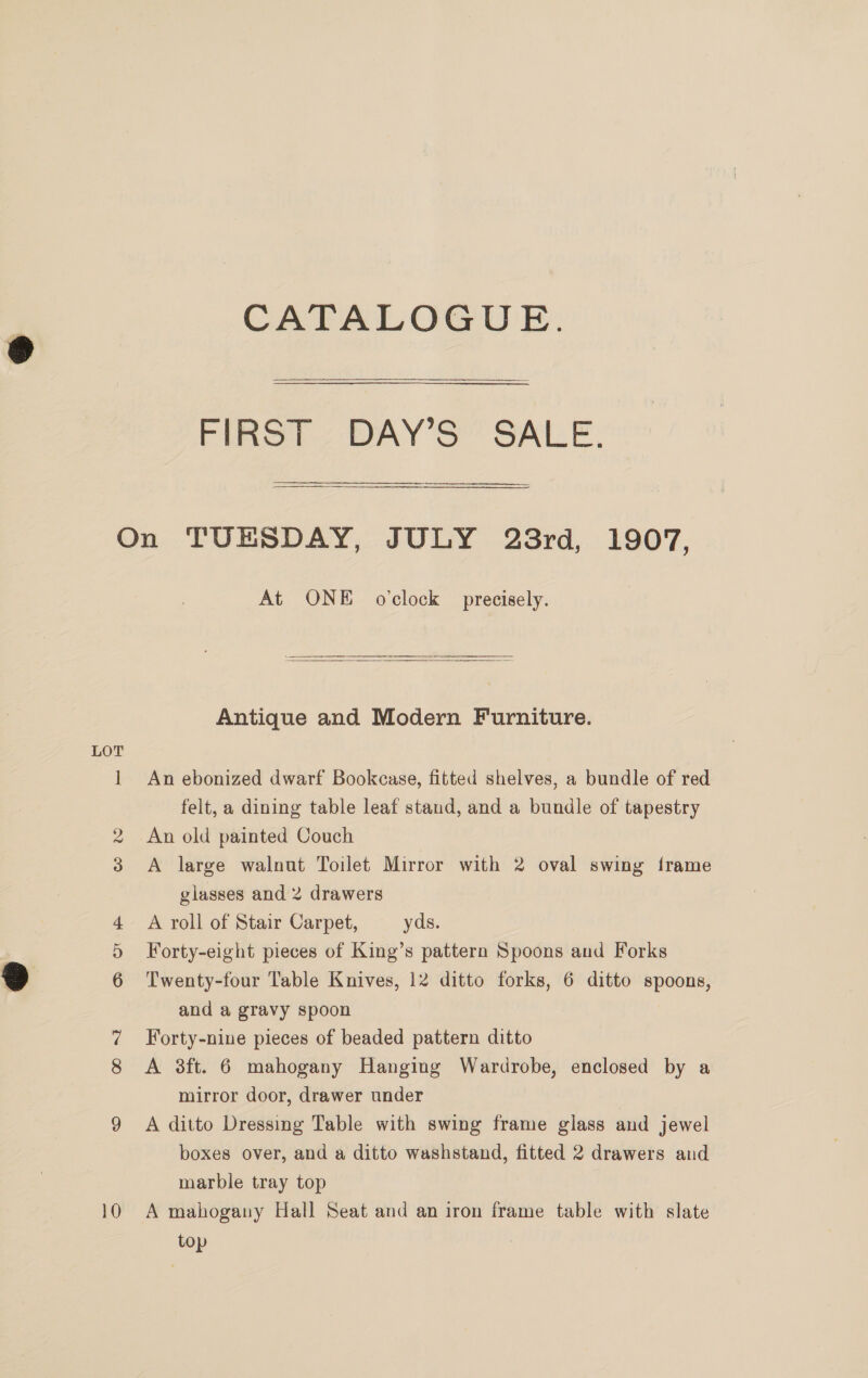 CATALOGUE. ee FIRST 2 DAY'S” SALE; SSS ae LOT At ONE o'clock precisely.  Antique and Modern Furniture. An ebonized dwarf Bookcase, fitted shelves, a bundle of red felt, a dining table leaf stand, and a bundle of tapestry An old painted Couch A large walnut Toilet Mirror with 2 oval swing frame glasses and 2 drawers A roll of Stair Carpet, yds. Forty-eight pieces of King’s pattern Spoons and Forks Twenty-four Table Knives, 12 ditto forks, 6 ditto spoons, and a gravy spoon Forty-nine pieces of beaded pattern ditto A 3ft. 6 mahogany Hanging Wardrobe, enclosed by a mirror door, drawer under A ditto Dressing Table with swing frame glass and jewel boxes over, and a ditto washstand, fitted 2 drawers and marble tray top A mahogany Hall Seat and an iron frame table with slate top