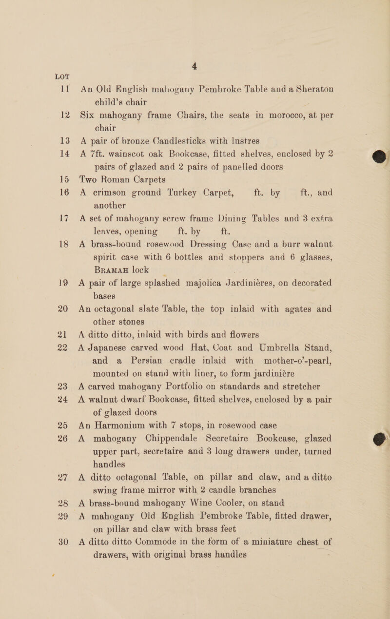24 4 An Old English mahogany Pembroke Table and a Sheraton child’s chair é Six mahogany frame Chairs, the seats in morocco, at per chair A pair of bronze Candlesticks with lustres A 7ft. wainscot oak Bookcase, fitted shelves, enclosed by 2 pairs of glazed and 2 pairs of panelled doors Two Roman Carpets A crimson ground Turkey Carpet, ft. by ft.,; aad another A set of mahogany screw frame Dining Tables and 3 extra leaves, opening ft. by ft. A brass-bound rosewood Dressing Case and a burr walnut spirit case with 6 bottles and stoppers and 6 glasses, BramMad lock é A pair of large splashed majolica Jardiniéres, on decorated bases An octagonal slate Table, the top inlaid with agates and other stones A ditto ditto, inlaid with birds and flowers A Japanese carved wood Hat, Coat and Umbrella Stand, and a Persian cradle inlaid with mother-o’-pearl, mounted on stand with liner, to form jardiniére A carved mahogany Portfolio on standards and stretcher A walnut dwarf Bookcase, fitted shelves, enclosed by a pair of glazed doors An Harmonium with 7 stops, in rosewood case A mahogany Chippendale Secretaire Bookcase, glazed upper part, secretaire and 3 long drawers under, turned handles A ditto octagonal Table, on pillar and claw, and « ditto swing frame mirror with 2 candle branches A brass-bound mahogany Wine Cooler, on stand. on pillar and claw with brass feet A ditto ditto Commode in the form of a miniature chest of drawers, with original brass handles  