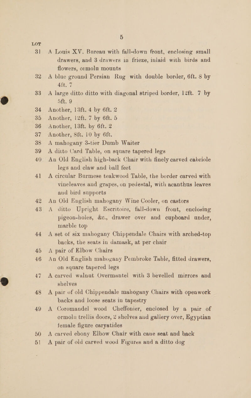 3] 5 A Louis XV. Bureau with fall-down front, enclosing small drawers, and 3 drawers in frieze, inlaid with birds and flowers, ormolu mounts A blue ground Persian Rug with double border, 6ft. 8 by 4ft. 7 A large ditto ditto with diagonal striped border, l2ft. 7 by nik, 9 Another, 13ft. 4 by 6ft. 2 Another, |l2ft. 7 by 6ft. 5 Another, 13ft. by 6ft. 2 Another, 8ft. 10 by 6ft. A mahogany 3-tier Dumb Waiter A ditto Card Table, on square tapered legs An Old English high-back Chair with finely carved cabriole legs and claw and ball feet A circular Burmese teakwood Table, the border carved with vineleaves and grapes, on pedestal, with acanthus leaves aud bird supports An Old English mahogany Wine Cooler, on castors A ditto Upright Eseritoire, fall-down front, enclosing pigeon-holes, &amp;c., drawer over and cupboard under, marble top A set of six mahogany Chippendale Chairs with arched-top backs, the seats in damask, at per chair | A pair of Elbow Chairs An Old English mahogany Pembroke Table, fitted drawers, on square tapered legs A carved walnat Overmantel with 3 bevelled mirrors and shelves A pair of old Chippendale mahogany Chairs with openwork backs and loose seats in tapestry A Coromandel wood Cheffonier, enclosed by a pair of ormolu trellis doors, 2 shelves and gallery over, Egyptian female figure caryatides A carved ebony Elbow Chair with cane seat and back A pair of old carved wood Figures and a ditto dog