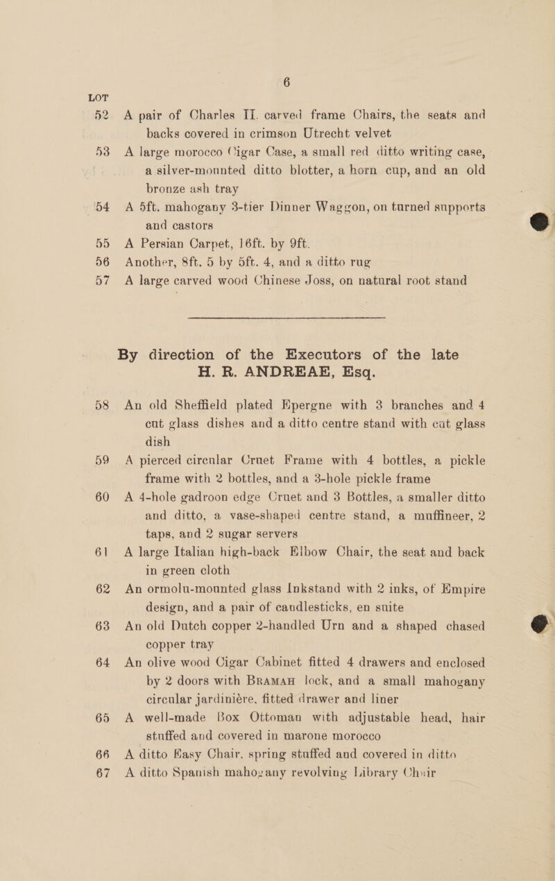58 oD 60 6] 62 63 64 695 66 67 6 A pair of Charles II. carved frame Chairs, the seats and backs covered in crimson Utrecht velvet A large morocco (Cigar Case, a small red ditto writing case, » a silver-mounted ditto blotter, a horn cup, and an old bronze ash tray A 5ft. mahogany 3-tier Dinner Waggon, on turned supports and castors A Persian Carpet, 16ft. by 9ft. Another, 8ft. 5 by 5ft. 4, and a ditto rug A large carved wood Chinese Joss, on natural root stand H. R. ANDREAE, Esq. An old Sheffield plated Epergne with 8 branches and 4 cut glass dishes and a ditto centre stand with cut glass dish A pierced cirecnlar Crnet Frame with 4 bottles, a pickle frame with 2 bottles, and a 3-hole pickle frame A 4-hole gadroon edge Cruet and 3 Bottles, a smaller ditto and ditto, a vase-shaped centre stand, a muffineer, 2 taps, and 2 sugar servers A large Italian high-back Elbow Chair, the seat and back in green cloth An ormolu-mounted glass Inkstand with 2 inks, of Empire design, and a pair of candlesticks, en suite An old Dutch copper 2-handled Urn and a shaped chased copper tray An olive wood Cigar Cabinet fitted 4 drawers and enclosed by 2 doors with Bramaw lock, and a small mahogany circular jardiniére, fitted drawer and liner A well-made Box Ottoman with adjustable head, hair stuffed and covered in marone morocco A ditto Kasy Chair, spring stuffed and covered in ditto A ditto Spanish mahozany revolving Library Chair  