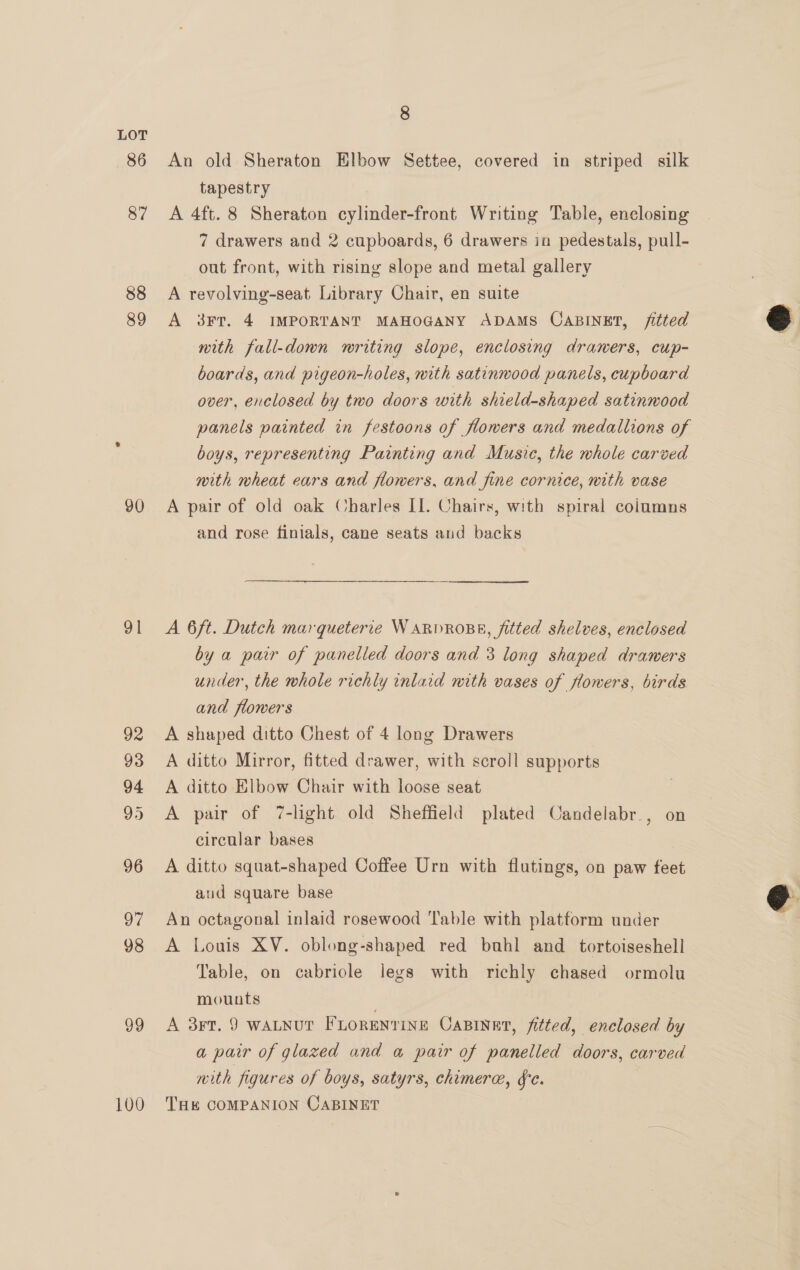 86 87 88 89 90 ol 99 100 8 An old Sheraton Elbow Settee, covered in striped silk tapestry A 4ft. 8 Sheraton cylinder-front Writing Table, enclosing 7 drawers and 2 cupboards, 6 drawers in pedestals, pull- out front, with rising slope and metal gallery A revolving-seat Library Chair, en suite A 3FrT. 4 IMPORTANT MAHOGANY ADAMS CABINET, fitted nith fall-down writing slope, enclosing draners, cup- boards, and pigeon-holes, with satinwood panels, cupboard over, enclosed by two doors with shield-shaped satinwood panels painted in festoons of flowers and medallions of boys, representing Painting and Music, the whole carved mith wheat ears and flowers, and fine cornice, nith vase A pair of old oak Charles II. Chairs, with spiral coiumns and rose finials, cane seats aud backs A 6ft. Dutch marqueterie WARDROBE, fitted shelves, enclosed by a pair of panelled doors and 3 long shaped drawers under, the whole richly inlaid mith vases of flowers, birds and flowers A shaped ditto Chest of 4 long Drawers A ditto Mirror, fitted drawer, with scroll supports A ditto Elbow Chair with loose seat A pair of 7-light old Sheffield plated Candelabr., on circular bases A ditto squat-shaped Coffee Urn with flutings, on paw feet aud square base An octagonal inlaid rosewood Table with platform under A Louis XV. oblong-shaped red buhl and_tortoiseshell Table, on cabriole legs with richly chased ormolu mounts A 3rt. 9 WALNUT FLORENTINE CaBINET, fitted, enclosed by a pair of glazed and a pair of panelled doors, carved with figures of boys, satyrs, chimere, fe. THE COMPANION CABINET  