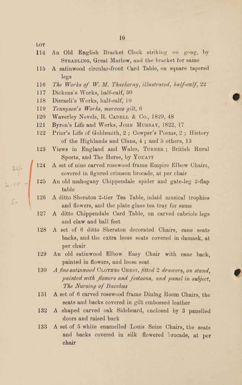 129 130 131 132 133 i0 An Old English Bracket Clock striking on gong, by STRADLING, Great Marlow, and the bracket for same A satinwood circular-front Card Table, on square tapered legs The Works of W. M. Thackeray, illustrated, half-calf, 22 Dickens’s Works, half-calf, 30 Disraeli’s Works, half-calf, 10 Tennyson's Works, morocco gilt, 6 Waverley Novels, R. Caputt &amp; Co., 1829, 48 Byron’s Life and Works, Joun Murray, 1822, 17 Prior’s Life of Goldsmith, 2 ; Cowper’s Poems, 2 ; History of the Highlands and Clans, 4 ; and 5 others, 13 Views in England and Wales, Turner ; British Rural Sports, and The Horse, by Youarr A set of nine carved rosewood frame Empire Elbow Chairs, covered in figared crimson brocade, at per chair An old mahogany Chippendale spider and gate-leg 2-flap table A ditto Sheraton 2-tier Tea Table, inlaid musical trophies and flowers, and the plate glass tea tray for same A ditto Chippendale Card Table, on carved cabriole legs and claw and ball feet A set of 6 ditto Sheraton decorated Chairs, cane seats backs, and the extra loose seats covered in damask, at per chair An old satinwood Elbow Easy Chair with cane back, painted in flowers, and loose seat A fine satinwood CLOTHES CHES, fitted 2 drawers, on stand, painted nith flowers and festoons, and panel in subject, The Nursing of Bacchus A set of 6 carved rosewood frame Dining Room Chairs, the seats and backs covered in gilt embossed leather A shaped carved oak Sideboard, enclosed by 3 panelled doors and raised back A set of 5 white enamelled Louis Seize Chairs, the seats and backs covered in silk flowered brocade, at per chair  