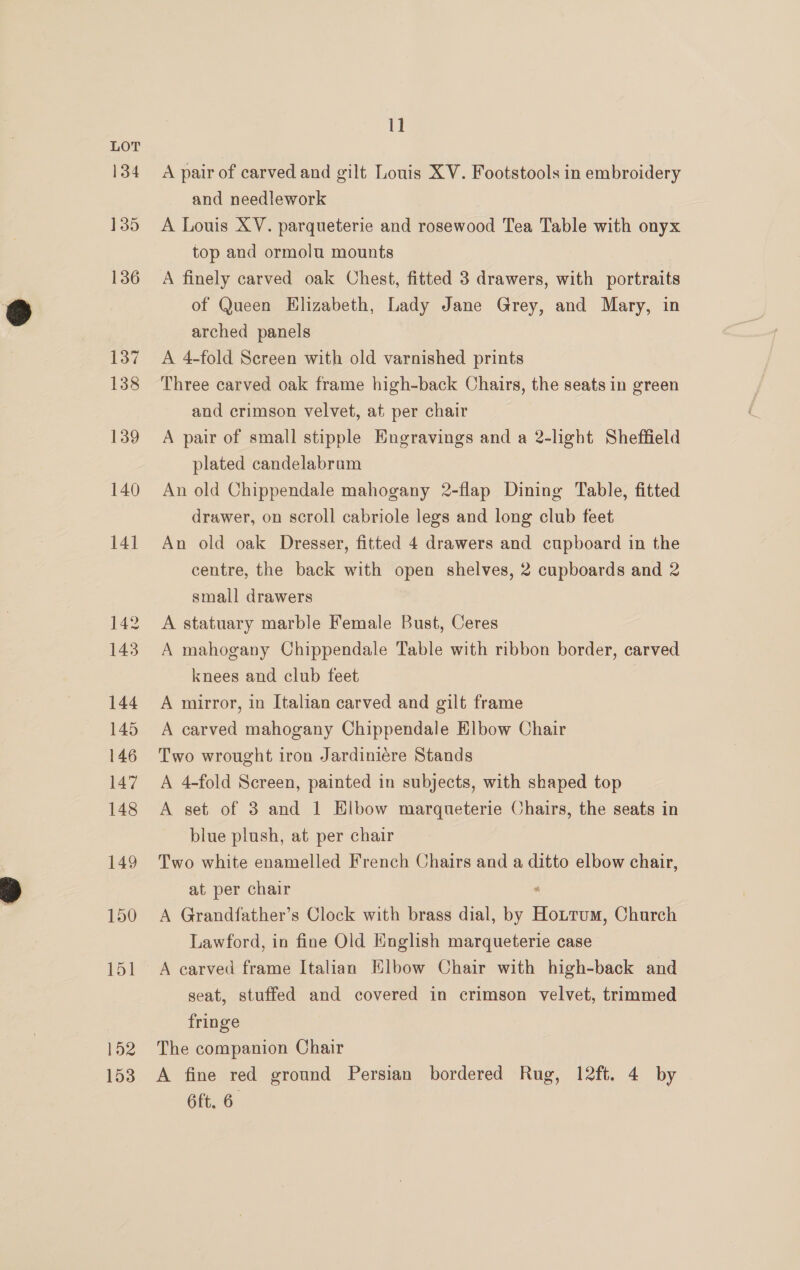 152 153 11 A pair of carved and gilt Louis XV. Footstools in embroidery and needlework A Louis XV. parqueterie and rosewood Tea Table with onyx top and ormolu mounts A finely carved oak Chest, fitted 3 drawers, with portraits of Queen Elizabeth, Lady Jane Grey, and Mary, in arched panels A 4-fold Screen with old varnished prints Three carved oak frame high-back Chairs, the seats in green and crimson velvet, at per chair A pair of small stipple Engravings and a 2-light Sheffield plated candelabram An old Chippendale mahogany 2-flap Dining Table, fitted drawer, on scroll cabriole legs and long club feet An old oak Dresser, fitted 4 drawers and cupboard in the centre, the back with open shelves, 2 cupboards and 2 small drawers A statuary marble Female Bust, Ceres A mahogany Chippendale Table with ribbon border, carved knees and club feet A mirror, in Italian carved and gilt frame A carved mahogany Chippendale Elbow Chair Two wrought iron Jardiniére Stands A 4-fold Screen, painted in subjects, with shaped top A set of 3 and 1 Elbow margqueterie Chairs, the seats in blue plush, at per chair Two white enamelled French Chairs and a ditto elbow chair, at per chair “ A Grandfather’s Clock with brass dial, by Hottrum, Church Lawford, in fine Old English marqueterie case A carved frame Italian Elbow Chair with high-back and seat, stuffed and covered in crimson velvet, trimmed fringe The companion Chair A fine red ground Persian bordered Rug, 12ft. 4 by 6ft. 6