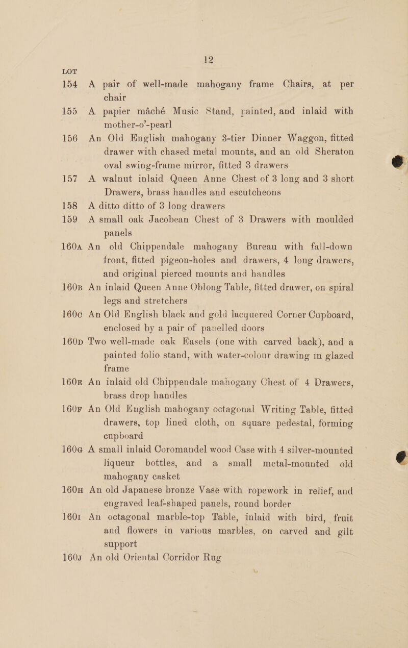 154 155 156 157 158 159 160A 1608 1600 160D 1608 160F 1604¢ 1608 1601 1607 12 A pair of well-made mahogany frame Chairs, at per — chair A papier maché Masic Stand, painted, and inlaid with mother-o’-pearl An Old English mahogany 3-tier Dinner Waggon, fitted drawer with chased metal mounts, and an old Sheraton oval swing-frame mirror, fitted 3 drawers A walnut inlaid Queen Anne Chest of 3 long and 3 short Drawers, brass handles and escutcheons A ditto ditto of 3 long drawers A small oak Jacobean Chest of 3 Drawers with moulded panels An old Chippendale mahogany Bureau with fall-down front, fitted pigeon-holes and drawers, 4 long drawers, and original pierced mounts and handles An inlaid Queen Anne Oblong Table, fitted drawer, on spiral legs and stretchers An Old English black and gold lacquered Corner Cupboard, enclosed by a pair of panelled doors Two well-made oak Easels (one with carved back), and a painted folio stand, with water-colour drawing in glazed frame An inlaid old Chippendale mahogany Chest of 4 Drawers, brass drop handles An Old English mahogany octagonal Writing Table, fitted drawers, top lined cloth, on square pedestal, forming cupboard A small inlaid Coromandel wood Case with 4 silver-mounted liqueur bottles, and a small metal-moanted old mahogany casket An old Japanese bronze Vase with ropework in relief, and engraved leaf-shaped panels, round border An octagonal marble-top Table, inlaid with bird, fruit and flowers in various marbles, on carved and gilt support An old Oriental Corridor Rag  