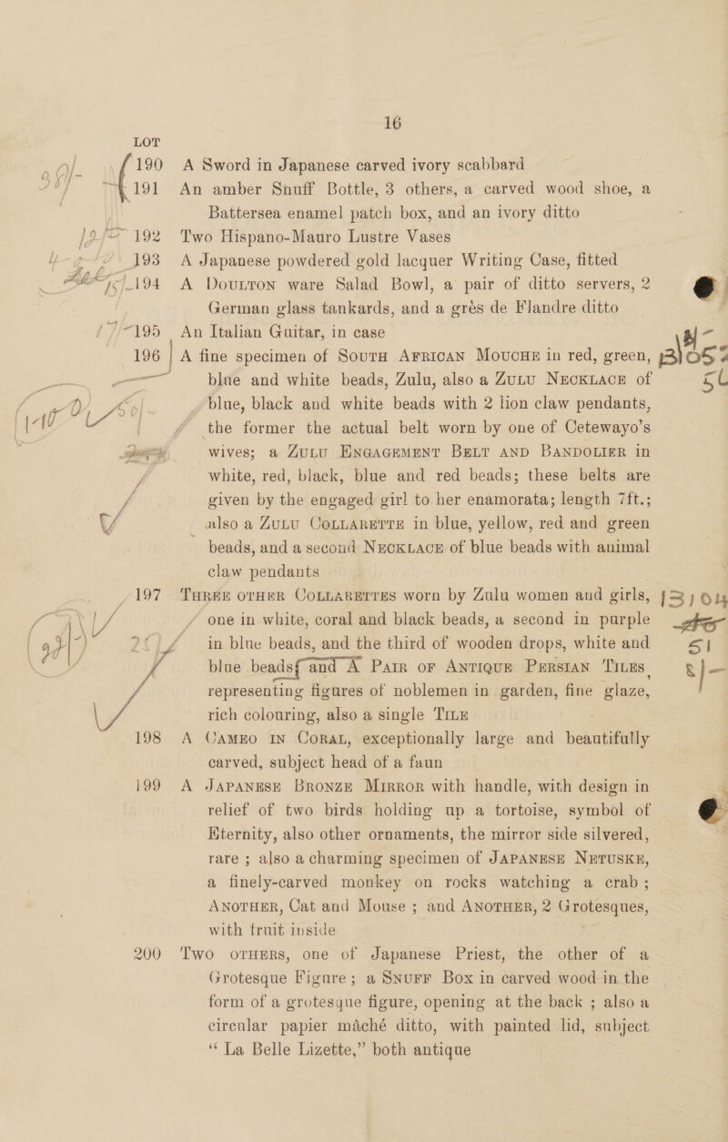 LOT Of. 190 A Sword in Japanese carved ivory scabbard 2b] “4191 An amber Snuff Bottle, 3 others, a carved wood shoe, a Battersea enamel patch box, and an ivory ditto ~~ 192 Two Hispano-Mauro Lustre Vases 193 A Japanese powdered gold lacquer Writing Case, fitted OF. 194 A Dovutton ware Salad Bowl, a pair of ditto servers, 2 eo German glass tankards, and a grés de Flandre ditto - ’~195 An Italian Guitar, in case 196 | A fine specimen of SourH ArricaN Movucge in red, green, 13) OF ¢ — blue and white beads, Zulu, also a Zutu NecKLACE of 5 Cc Ay > Joe _blue, black and white beads with 2 lion claw pendants, Ay / the former the actual belt worn by one of Cetewayo’s wives; a ZuLuU ENGAGEMENT BELT AND BANDOLIER in white, red, black, blue and red beads; these belts are given by the engaged gir! to her enamorata; length 7ft.; \4 also a Zutu CoLLarerrs in blue, yellow, red and green beads, and a second NecKuacs# of blue beads with animal claw pendants /197 Turee orHeR CoLLARErrEes worn by Zulu women and girls, {3/04  ie 1 Y ix / one in white, coral and black beads, a second in purple _gfem 3) 2° / — in blue beads, and the third of wooden drops, white and S| ; ? blae beadsf'and A Parr or Antique Purstan Titus, g l- f representing figures of noblemen in garden, fine glaze, we rich colouring, also a single TILE 198 A CamEo In Corat, exceptionally large and beautifully carved, subject head of a faun 199 A JAPANESE Bronze Mirror with handle, with design in relief of two birds holding up a tortoise, symbol of Kternity, also other ornaments, the mirror side silvered, rare ; also a charming specimen of JAPANESE NETUSKE,  a finely-carved monkey on rocks watching a erab ; ANoTHER, Cat and Mouse ; and ANorHEr, 2 Sagheegues, with fruit inside 200 Two orHERs, one of Japanese Priest, the other of a Grotesque Figare; a SNurF Box in carved wood in the form of a grotesque figure, opening at the back ; also a circular papier maché ditto, with painted lid, subject ‘“ La Belle Lizette,” both antique