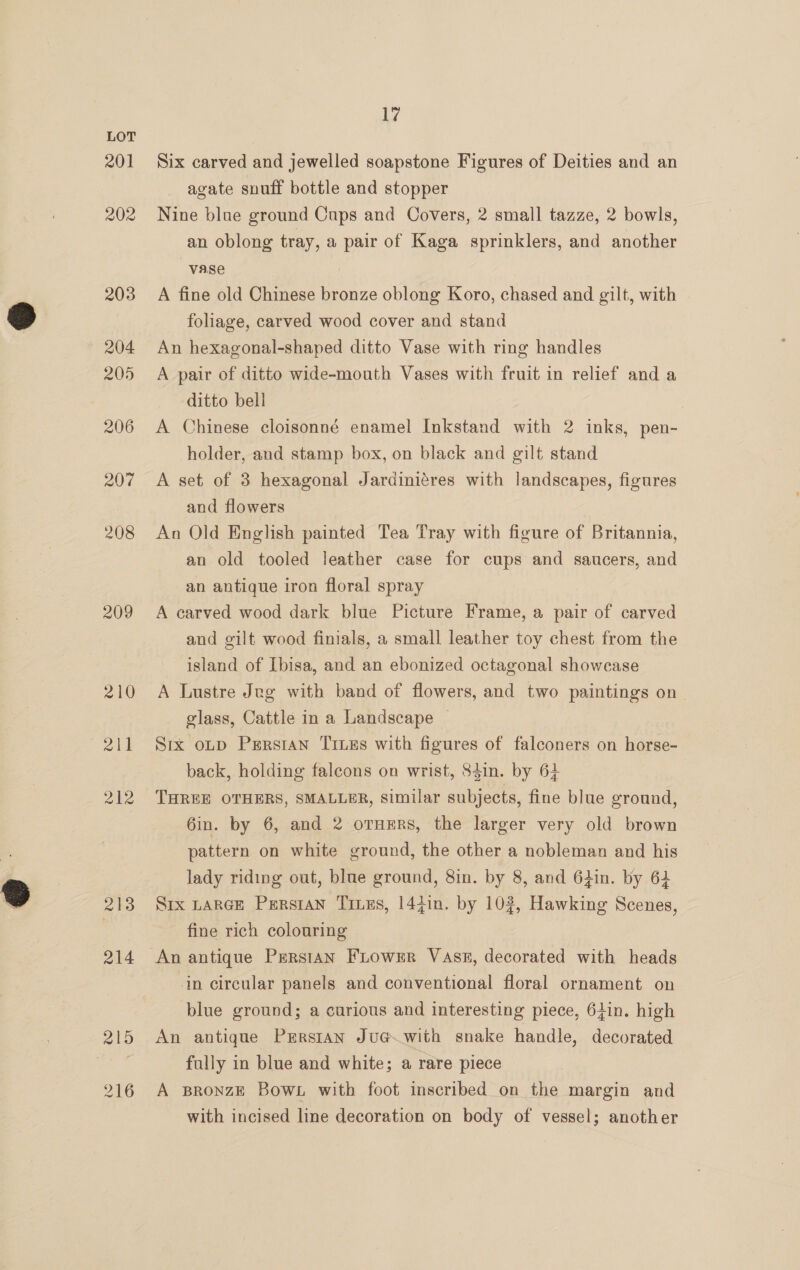 201 209 213 214 215 216 17 Six carved and jewelled soapstone Figures of Deities and an agate suuff bottle and stopper Nine blue ground Cups and Covers, 2 small tazze, 2 bowls, an oblong tray, a pair of Kaga sprinklers, and another vase A fine old Chinese bronze oblong Koro, chased and gilt, with foliage, carved wood cover and stand An hexagonal-shaped ditto Vase with ring handles A pair of ditto wide-mouth Vases with fruit in relief and a ditto bell A Chinese cloisonné enamel Inkstand with 2 inks, pen- holder, and stamp box, on black and gilt stand A set of 3 hexagonal Jardiniéres with landscapes, figures and flowers An Old English painted Tea Tray with figure of Britannia, an old tooled leather case for cups and saucers, and an antique iron floral spray A carved wood dark blue Picture Frame, a pair of carved and gilt wood finials, a small leather toy chest from the island of Ibisa, and an ebonized octagonal showcase A Lustre Jug with band of flowers, and two paintings on glass, Cattle in a Landscape | Srx oLD Prrstan Truss with figures of falconers on horse- back, holding falcons on wrist, 84in. by 64 THREE OTHERS, SMALLER, Similar subjects, fine blue ground, 6in. by 6, and 2 orners, the larger very old brown pattern on white ground, the other a nobleman and his lady riding out, blue ground, 8in. by 8, and 6iin. by 62 Six LARGE PersIAN Ties, 144in. by 102, Hawking Scenes, fine rich colouring in circular panels and conventional floral ornament on blue ground; a curious and interesting piece, 64in. high An antique Prrstan Ju@.with snake handle, decorated fully in blue and white; a rare piece A BRonzE Bow. with foot inscribed on the margin and with incised line decoration on body of vessel; another