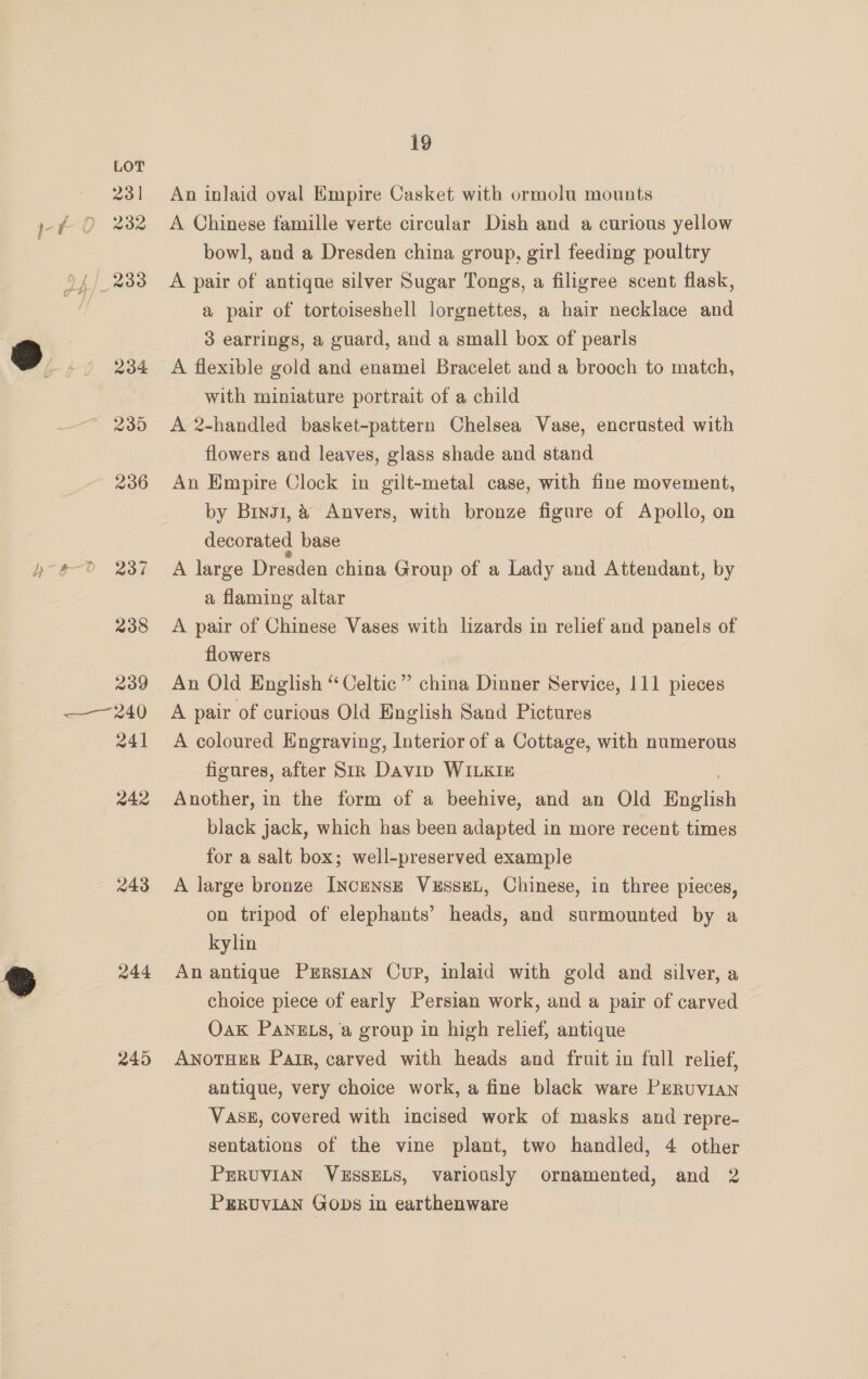 231  94/2338 234 235 236 238 239 241 242 243 244 245 19 An inlaid oval Empire Casket with ormolu mounts A Chinese famille verte circular Dish and a curious yellow bowl, and a Dresden china group, girl feeding poultry A pair of antique silver Sugar Tongs, a filigree scent flask, a pair of tortoiseshell lorgnettes, a hair necklace and 3 earrings, a guard, and a small box of pearls A flexible gold and enamel Bracelet and a brooch to match, with miniature portrait of a child A 2-handled basket-pattern Chelsea Vase, encrusted with flowers and leaves, glass shade and stand An Empire Clock in gilt-metal case, with fine movement, by Brng1, &amp; Anvers, with bronze figure of Apollo, on decorated base A large Dresden china Group of a Lady and Attendant, by a flaming altar A pair of Chinese Vases with lizards in relief and panels of flowers An Old English “Celtic ” china Dinner Service, 111 pieces A pair of curious Old English Sand Pictures A coloured Engraving, Interior of a Cottage, with numerous figures, after Str Davin WILKIE Another, in the form of a beehive, and an Old Bnaliel black jack, which has been adapted in more recent times for a salt box; well-preserved example A large bronze InczensE VxEssEL, Chinese, in three pieces, on tripod of elephants’ heads, and surmounted by a kylin An antique Prrsran Cup, inlaid with gold and silver, a choice piece of early Persian work, and a pair of carved Oak PANELS, a group in high relief, antique ANOTHER Pair, carved with heads and fruit in full relief, antique, very choice work, a fine black ware PERUVIAN Vase, covered with incised work of masks and repre- sentations of the vine plant, two handled, 4 other PERUVIAN VESSELS, variously ornamented, and 2 PERUVIAN GODS in earthenware