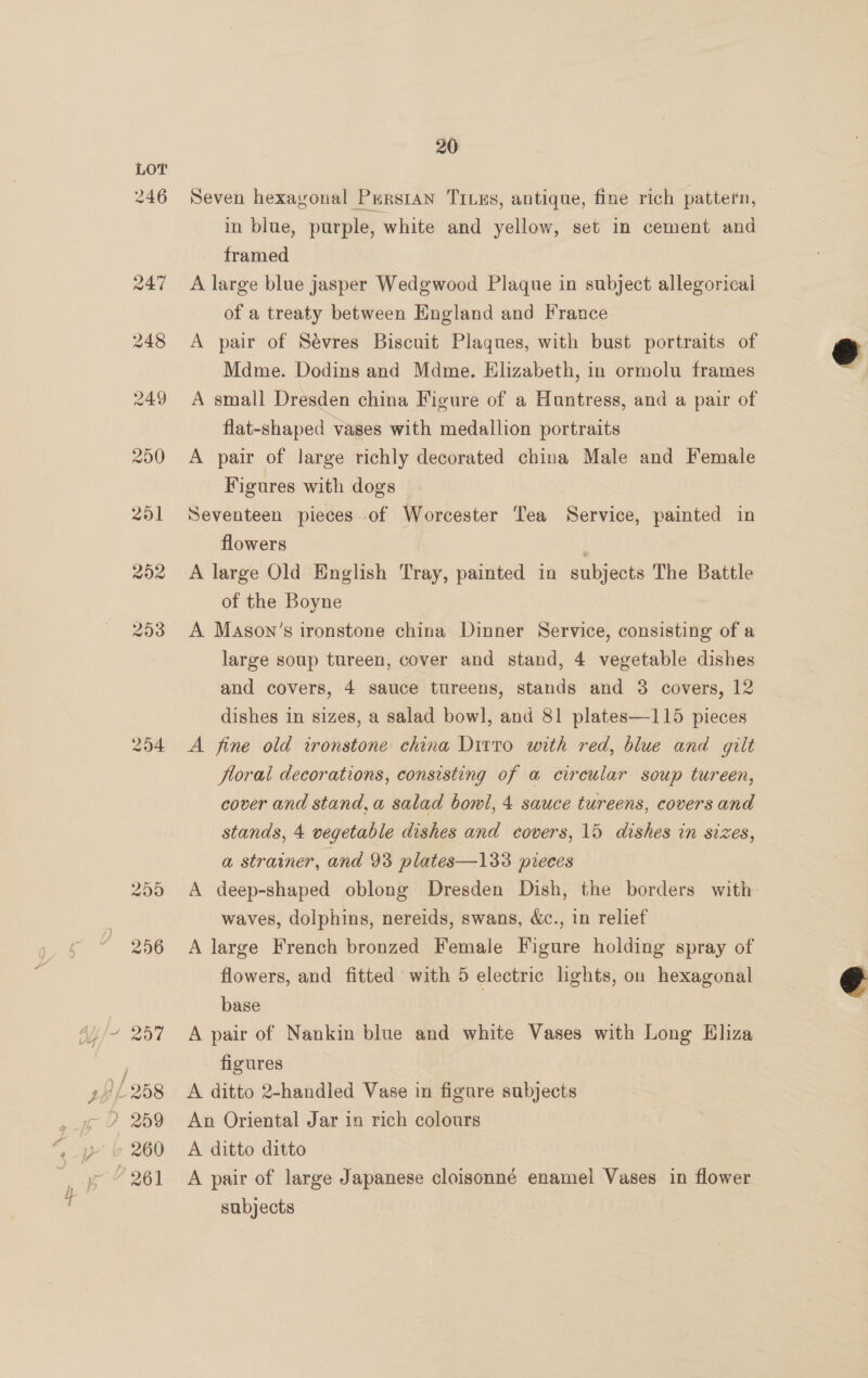 > 204 in blue, purple, white and yellow, set in cement and framed A large blue jasper Wedgwood Plaque in subject allegorical of a treaty between England and France A pair of Sévres Biscuit Plaques, with bust portraits of Mdme. Dodins and Mdme. Elizabeth, in ormolu frames A small Dresden china Figure of a Huntress, and a pair of flat-shaped vases with medallion portraits A pair of large richly decorated china Male and Female Figures with dogs Seventeen pieces of Worcester Tea Service, painted in flowers ; A large Old English Tray, painted in subjects The Battle of the Boyne A Mason’s ironstone china Dinner Service, consisting of a large soup tureen, cover and stand, 4 vegetable dishes and covers, 4 sauce tureens, stands and 8 covers, 12 dishes in sizes, a salad bowl, and 81 plates—115 pieces A fine old ironstone china Dirto with red, blue and gilt floral decorations, consisting of a circular soup tureen, cover and stand, a salad bowl, 4 sauce tureens, covers and stands, 4 vegetable dishes and covers, 15 dishes in sizes, a strainer, and 93 plates—133 pieces A deep-shaped oblong Dresden Dish, the borders with waves, dolphins, nereids, swans, &amp;c., in relief A large French bronzed Female Figure holding spray of flowers, and fitted with 5 electric lights, on hexagonal base A pair of Nankin blue and white Vases with Long Eliza figures A ditto 2-handled Vase in figure subjects An Oriental Jar in rich colours A ditto ditto A pair of large Japanese cloisonné enamel Vases in flower subjects e  