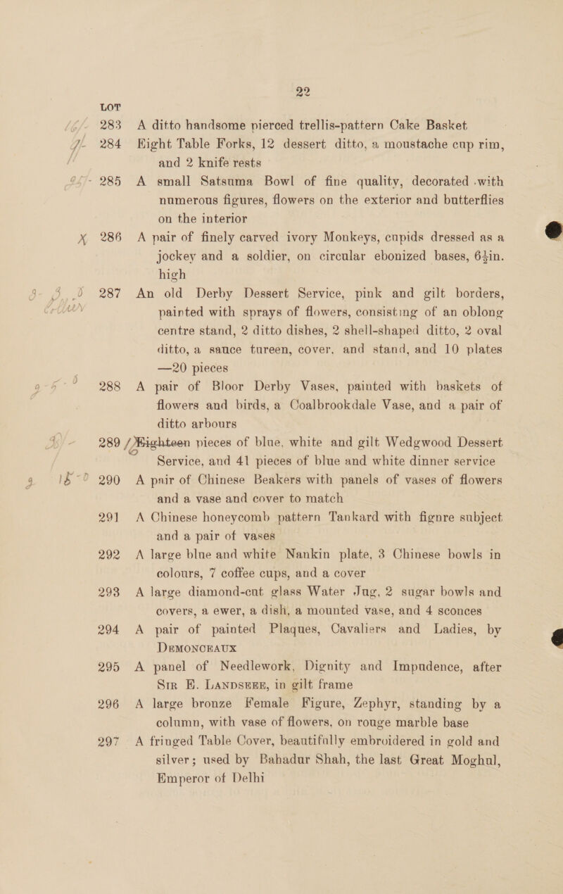 283 284 286 287 288 201 292 293 294 295 296 207 22 A ditto handsome pierced trellis-pattern Cake Basket Kight Table Forks, 12 dessert ditto, a moustache cup rim, and 2 knife rests A small Satsuma Bowl of fine quality, decorated .with numerous figures, flowers on the exterior and butterflies on the interior A pair of finely carved ivory Monkeys, cupids dressed as a jockey and a soldier, on circular ebonized bases, 64in. high An old Derby Dessert Service, pink and gilt borders, painted with sprays of flowers, consisting of an oblong centre stand, 2 ditto dishes, 2 shell-shaped ditto, 2 oval ditto, a sauce tureen, cover, and stand, and 10 plates —20 pieces A pair of Bloor Derby Vases, painted with baskets of flowers and birds, a Coalbrookdale Vase, and a pair of ditto arbours Service, and 41 pieces of blue and white dinner service A pair of Chinese Beakers with panels of vases of flowers and a vase and cover to match A Chinese honeycomb pattern Tankard with fignre subject and a pair of vases A large blue and white Nankin plate, 3 Chinese bowls in colours, 7 coffee cups, and a cover A large diamond-cut glass Water Jug, 2 sugar bowls and covers, a ewer, a dish, a mounted vase, and 4 sconces A pair of painted Plaques, Cavaliers and Ladies, by DeEMONCEAUX A panel of Needlework, Dignity and Impndence, after Str EH. Lanpsess, in gilt frame A large bronze Female Figure, Zephyr, standing by a column, with vase of flowers, on rouge marble base A fringed Table Cover, beautifally embroidered in gold and silver; used by Bahadur Shah, the last Great Moghal, Emperor of Delhi | 