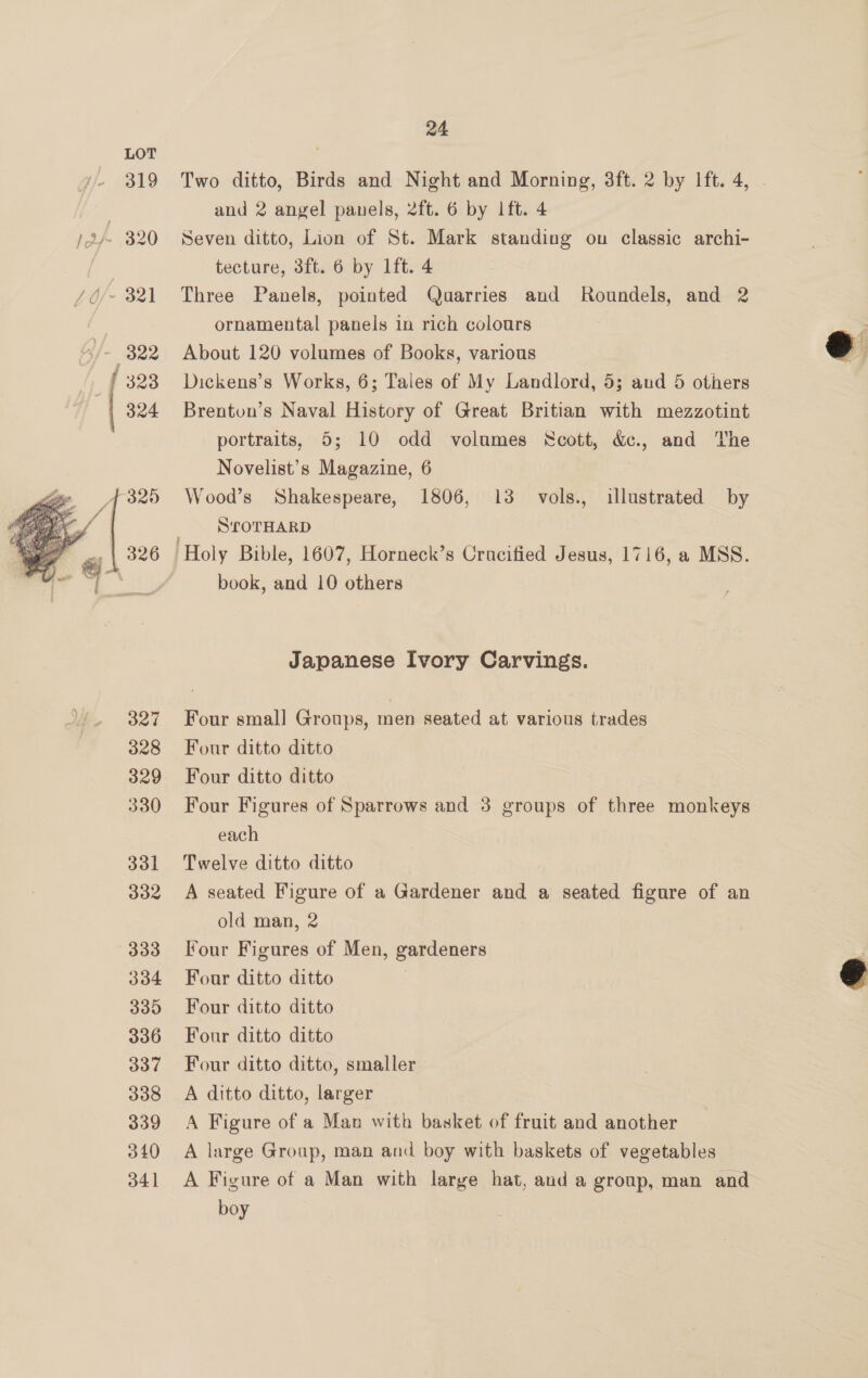  TEE iy ; 319 322 323 324 327 328 329 330 331 332 333 334 335 336 337 338 339 340 341 24 Two ditto, Birds and Night and Morning, 3ft. 2 by Ift. 4, - and 2 angel panels, 2ft. 6 by lft. 4 Seven ditto, Lion of St. Mark standing ou classic archi- tecture, 3ft. 6 by 1ft. 4 Three Panels, pointed Quarries and Roundels, and 2 ornamental panels in rich colours About 120 volumes of Books, various Dickens’s Works, 6; Tales of My Landlord, 5; and 5 others Brenton’s Naval History of Great Britian with mezzotint portraits, 5; 10 odd volumes Scott, &amp;c., and The Novelist’s Magazine, 6 Wood’s Shakespeare, 1806, 13 vols., illustrated by SrOTHARD Holy Bible, 1607, Horneck’s Cracified Jesus, 1716, a MSS. book, and 10 others Japanese Ivory Carvings. Four small Groups, men seated at various trades Four ditto ditto Four ditto ditto Four Figures of Sparrows and 3 groups of three monkeys each Twelve ditto ditto A seated Figure of a Gardener and a seated figure of an old man, 2 Four Figures of Men, gardeners Four ditto ditto Four ditto ditto Four ditto ditto Four ditto ditto, smaller A ditto ditto, larger A Figure of a Man with basket of fruit and another A large Group, man and boy with baskets of vegetables A Figure of a Man with large hat, and a group, man and boy  