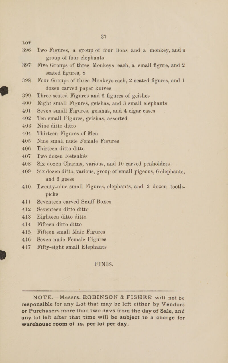 396 397 398 399 400 401 402 403 404 405 406 407 408 409 410 4\i 412 413 414 415 416 417 27 Two Figures, a group of four lions and a monkey, anda group of four elephants Five Groups of three Monkeys each, a small figure, and 2 seated figures, 8 Four Groups of three Monkeys each, 2 seated figures, and | dozen carved paper knives Three seated Figures and 6 figures of geishes Hight small Figures, geishas, and 3 small elephants Seven small Figures, geishas, and 4 cigar cases Ten small Figures, geishas, assorted Nine ditto ditto Thirteen Figures of Men Nine small nude Female Figures Thirteen ditto ditto Two dozen Netsukés Six dozen Charms, various, and 10 carved penholders Six dozen ditto, various, group of small pigeons, 6 elephants, and 6 geese Twenty-nine small l’igures, elephants, and 2 dozen tooth- picks Seventeen carved Snuff Boxes Seventeen ditto ditto Highteen ditto ditto Fifteen ditto ditto Seven nude Female Figures Fifty-eight small Elephants FINIS.  