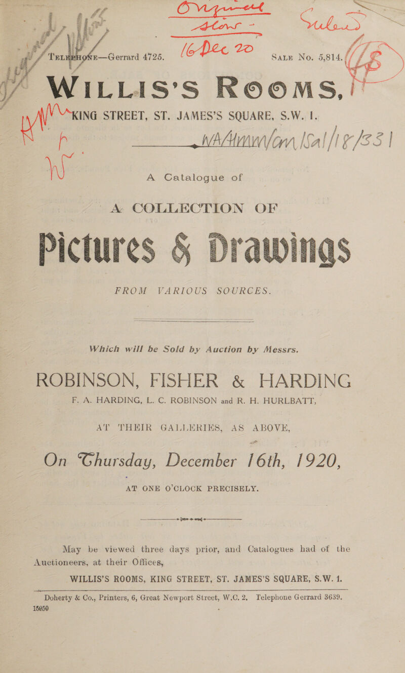   Ve Se iias: Ss ae y ING STREET, ST. JAMES’S SQUARE, 5.W. I. lA/ f,. lor h a whAtmunforn Ioal 1/83 | W | A Catalogue of  PROM VARIOUS SOURGES.  Which will be Sold by Auction by Messrs. ROBINSON, FISHER &amp; HARDING F. A. HARDING, L. C. ROBINSON and R. H. HURLBATT, AT THEIR GALLERINS, AS ABOVE, ee December FGM, 19.20. AT ONE O'CLOCK PRECISELY. —————_—_—_ 6 ns €3¢- May be viewed three days prior, and Catalogues had of the Auctioneers, at their Offices, WILLIS’S ROOMS, KING STREET, ST. JAMES’S SQUARE, S.W. 1. Doherty &amp; Co., Printers, 6, Great Newport Street, W.C. 2. Telephone Gerrard 3639. 15950 ‘