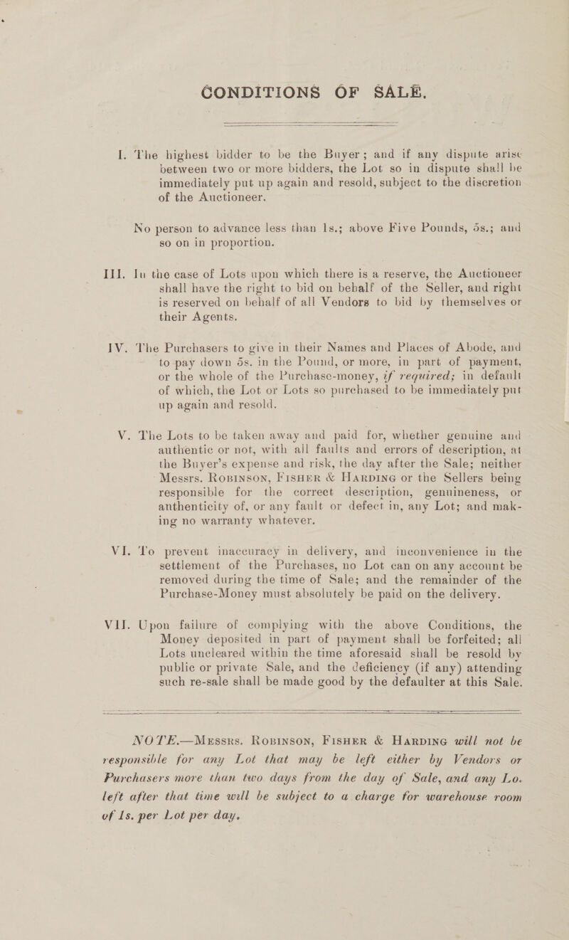 GCONDITIONS OF SALE.   I. The highest bidder to be the Buyer; and if any dispute arise between two or more bidders, the Lot so in dispute sha! be immediately put up again and resold, subject to the discretion of the Auctioneer. No person to advance less than 1s.; above Five Pounds, 5s.; and so on in proportion. III. Iu the case of Lots upon which there is a reserve, the Auctioneer shall have the right to bid on behalf of the Seller, and right is reserved on behalf of all Vendors to bid by themselves or their Agents. IV. The Purchasers to give in their Names and Places of Abode, and to pay down ds. in the Pound, or more, in part of payment, or the whole of the Purchase-money, tf required; in default of which, the Lot or Lots so purchased to be immediately put up again and resold. V. The Lots to be taken away and paid for, whether genuine and authentic or not, with all faults and errors of description, at the Buyer’s expense and risk, the day after the Sale; neither Messrs. Ropinson, Fisher &amp; Harpine or the Sellers being responsible for the correct description, genuineness, or anthenticity of, or any fault or defect in, any Lot; and mak- ing no warranty whatever. VI. To prevent inaccuracy in delivery, and inconvenience in the settlement of the Purchases, no Lot can on any account be removed during the time of Sale; and the remainder of the Purchase-Money must absolutely be paid on the delivery. VII. Upon failure of complying with the above Conditions, the Money deposited in part of payment shall be forfeited; all — Lots uncleared within the time aforesaid shall be resold by public or private Sale, and the deficiency (if any) attending such re-sale shall be made good by the defaulter at this Sale.    NOTE.—Messrs. Rosinson, FisHer &amp; Harpine will not be responsible for any Lot that may be left either by Vendors or Purchasers more than two days from the day of Sale, and any Lo. left after that time will be subject to a charge for warehouse room vf Ls. per Lot per day.