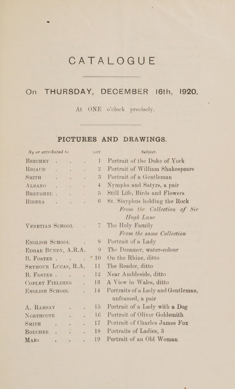  I6th, 1920, e/   By or attributed to BRECHEY RiGAuD SMITH ALBANO BREUGHEL . RIBERA VENETIAN ScHOOL ENGLISH SCHOOL B. Foster . B. Foster . CopLgey FIELDING ENGLISH SCHOOL A. RAMSAY NORTHCOTE SMITH BoucHER - Mags ‘ ; So OF em CO MN —) 8 ) = Le 1] 12 13 Subject. Portrait of the Duke of York Portrait of William Shakespeare Portrait of a Gentleman Nymphs and Satyrs, a pair Still Life, Birds and Flowers St. Sisyphus holding the Rock From the Collection of Sir Hugh Lane The Holy Family From the same Collection Portrait of a Lady The Dreamer, water-colour On the Rhine, ditto The Reader, ditto Near Ambleside, ditto A View in Wales, ditto unframed, a pair Portrait of a Lady with a Dog Portrait of Oliver Goldsmith Portrait of Charles James Fox Portraits of Ladies, 3 Portrait of an Old Woman
