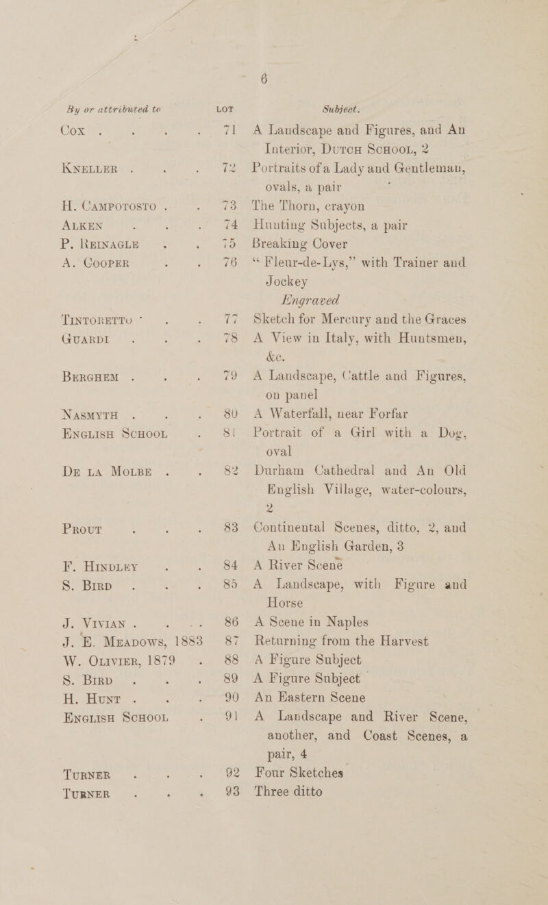 Cox JIKNELLER H. CAMPOTOSTO . ALKEN P. REINAGLE A. COOPER TINTORETTO * (ZUARDI BERGHEM NASMYTH ENGLISH SCHOOL Ds tA MOoLBE Prout EF. HINDLEY S. Brrp J. VIVIAN . Peer A Phy Merapows, 188 W.. OLIVIER, 1879 S. Brrp H. Hunt ENGLISH SCHOOL TURNER TURNER 85 92 A Landscape and Figures, and An Interior, Durcu Scoot, 2 Portraits ofa Lady and Gentleman, ovals, a pair | Hunting Subjects, a pair Breaking Cover “ Fleur-de- Lys,” with Trainer and Jockey Engraved Sketch for Mercury and the Graces A View in Italy, with Huntsmen, ac. A Landscape, Cattle and Figures, on panel A Waterfall, near Forfar Portrait of a Girl with a Dog, oval Durham Cathedral and An Old English Village, water-colours, 2 Continental Scenes, ditto, 2, and An English Garden, 3 A River Scene A Landscape, with Horse Figure and A Scene in Naples Returning from the Harvest A Figure Subject A Figure Subject An Hastern Scene A Landscape and River Scene, another, and Coast Scenes, a pair, 4 Four Sketches Three ditto