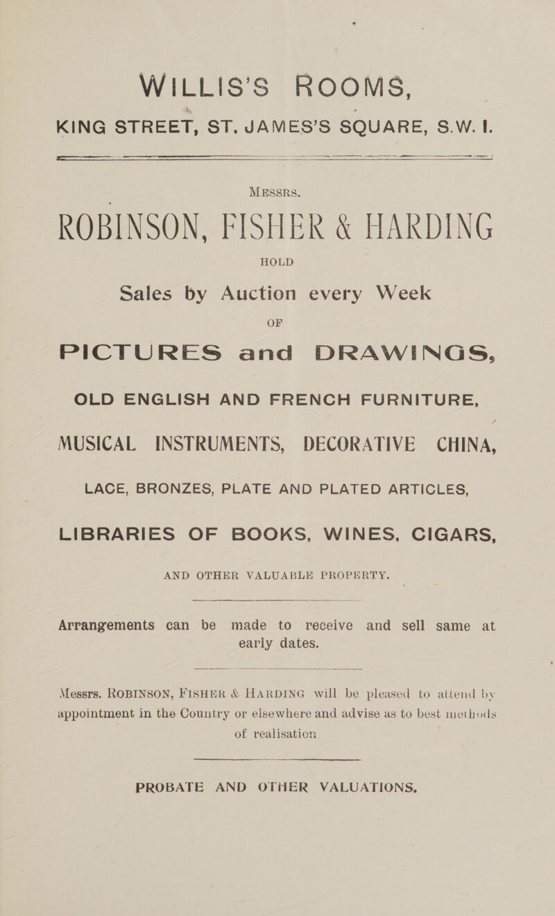 WILLIS’S ROOMS, KING STREET, ST. JAMES’S SQUARE, S.W. 1.  eee un en ee   MESSRs. ROBINSON. FISHER &amp; HARDING HOLD Sales by Auction every Week OF PICTURES and DRAWINGS, OLD ENGLISH AND FRENCH FURNITURE, MUSICAL INSTRUMENTS, DECORATIVE CHINA, LACE, BRONZES, PLATE AND PLATED ARTICLES, LIBRARIES OF BOOKS, WINES, CIGARS, AND OTHER VALUABLE PROPERTY.  Arrangements can be made to receive and sell same at early dates.  Messrs. ROBINSON, FISHER &amp; HARDING will be pleased to attend by appointment in the Country or elsewhere and advise as to best methods of realisation. PROBATE AND OTHER VALUATIONS,
