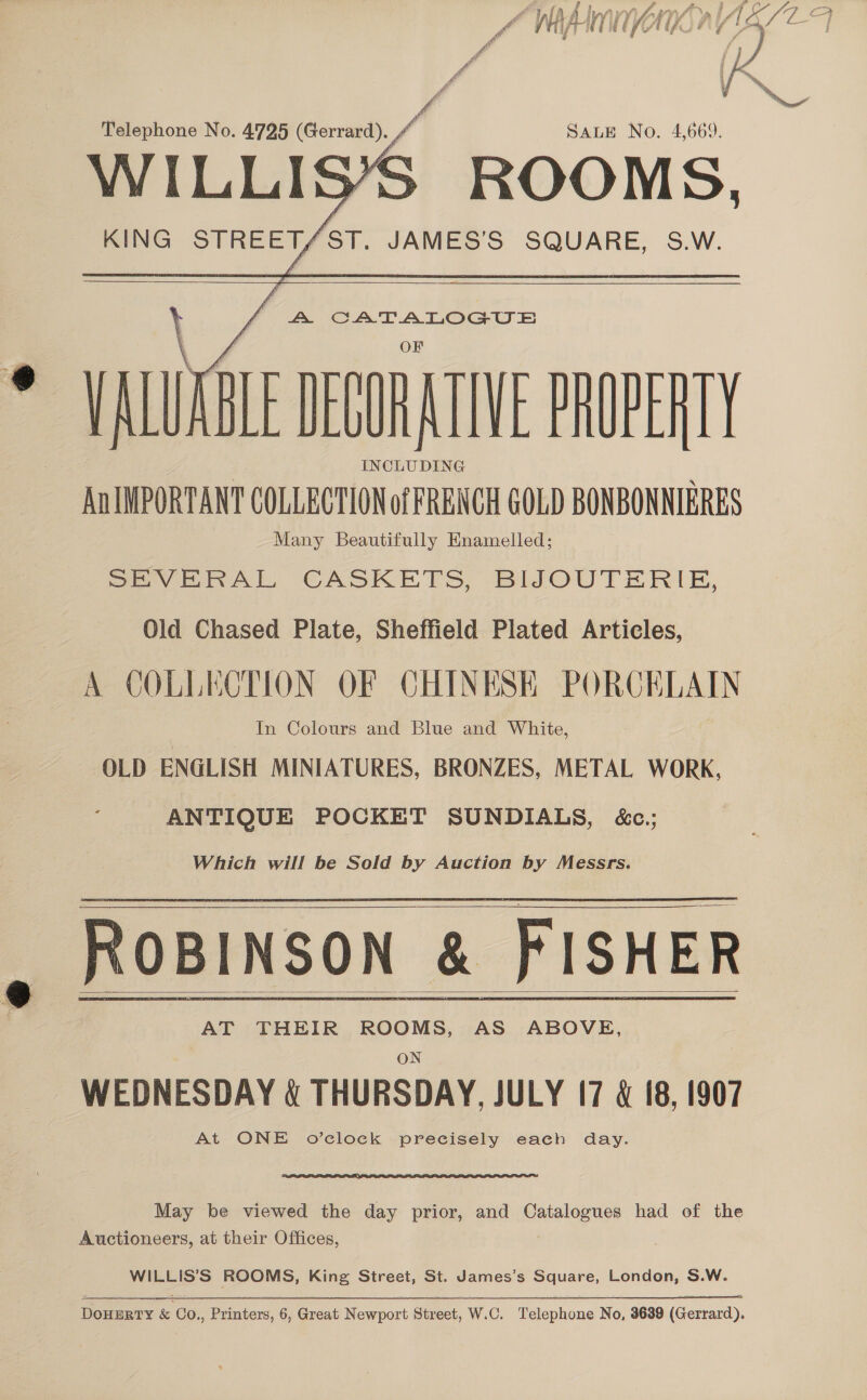     KING STREET/ST. JAMES'S SQUARE, S.W.  A CATALOGUS VADER TIVE POET An IMPORTANT COLLECTION of FRENCH GOLD BONBONNIERES Many Beautifully Enamelled; Se VERRALL CASKETS, BIJOUTERIE, Old Chased Plate, Sheffield Plated Articles, COLLECTION OF CHINESE PORCELAIN In Colours and Blue and White, OLD ENGLISH MINIATURES, BRONZES, METAL WORK, ANTIQUE POCKET SUNDIALS, &amp;c.;   Which will be Sold by Auction by Messrs. ROBINSON | FISHER  AT THEIR ROOMS, AS ABOVE, ON WEDNESDAY &amp; THURSDAY, JULY 17 &amp; 18, 1907 At ONE o’clock precisely each day. May be viewed the day prior, and Catalogues had of the Auctioneers, at their Offices, WILLIS’S ROOMS, King Street, St. James’s Suare. London, S.W. Porueey &amp; Co. A printers 6, One Rewport Street, W.C. fielephone No, 3639 (Gerrard).