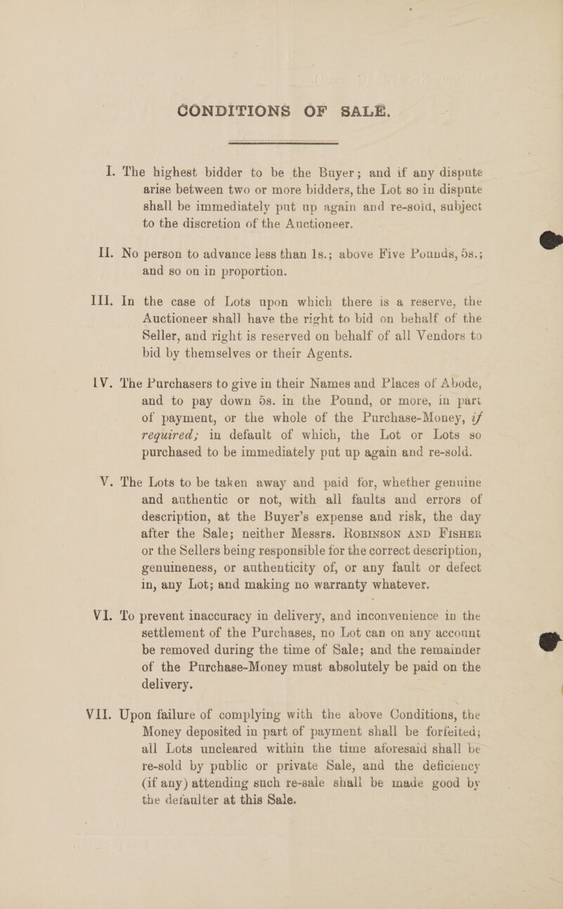 GONDITIONS OF SALE.  I. The highest bidder to be the Buyer; and if any dispute arise between two or more bidders, the Lot so in dispute shall be immediately put up again and re-soid, subject to the discretion of the Auctioneer.  II. No person to advance less than 1s.; above Five Pounds, 5s.; and so on in proportion. III. In the case of Lots upon which there is a reserve, the Auctioneer shall have the right to bid on behalf of the Seller, and right is reserved on behalf of all Vendors to bid by themselves or their Agents. LV. The Purchasers to give in their Names and Places of Abode, and to pay down 5s. in the Pound, or more, in part of payment, or the whole of the Purchase-Money, if required; in default of which, the Lot or Lots so purchased to be immediately pat up again and re-sold. V. The Lots to be taken away and paid for, whether genuine and authentic or not, with all faults and errors of description, at the Buyer’s expense and risk, the day after the Sale; neither Messrs. RoBINSON AND FISHER or the Sellers being responsible for the correct description, genuineness, or authenticity of, or any fault or defect in, any Lot; and making no warranty whatever. VI. To prevent inaccuracy in delivery, and inconvenience in the settlement of the Purchases, no Lot can on any account be removed during the time of Sale; and the remainder of the Purchase-Money must absolutely be paid on the delivery. | |  VII. Upon failure of complying with the above Conditions, the Money deposited in part of payment shall be forfeited; all Lots uncleared within the time aforesaid shall be~ re-sold by public or private Sale, and the deficiency (if any) attending such re-sale shall be made good by the detaulter at this Sale.