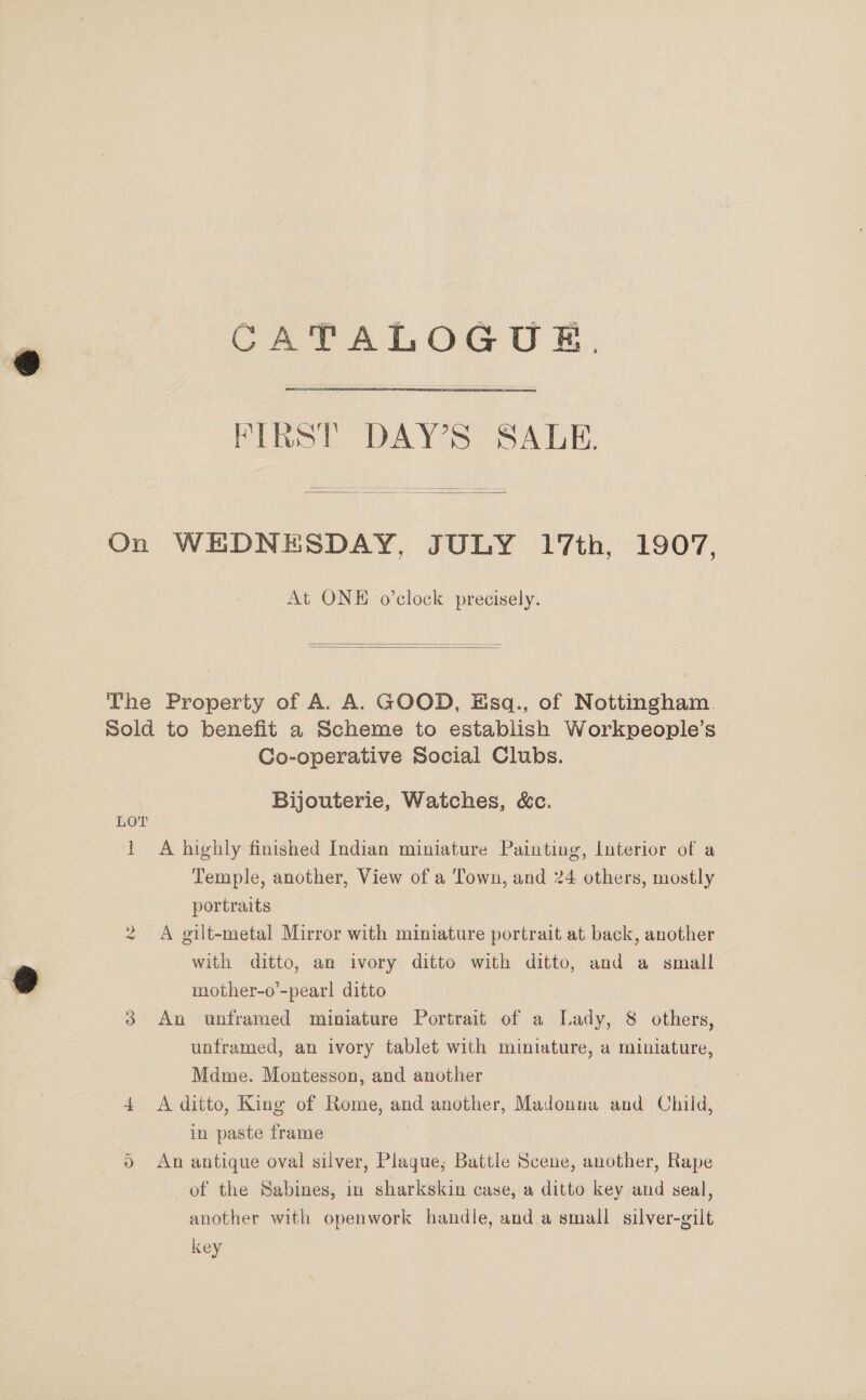 CATALOGUE. FIRST DAY’S SALE.  On WEDNESDAY, JULY 17th, 1907, At ONE o’clock precisely.   The Property of A. A. GOOD, Eisq., of Nottingham. sold to benefit a Scheme to establish Workpeople’s Co-operative Social Clubs. Bijouterie, Watches, &amp;c. LOT 1 A highly finished Indian miniature Painting, Interior of a Temple, another, View of a Town, and 24 others, mostly portraits 2 A gilt-metal Mirror with miniature portrait at back, another with ditto, an ivory ditto with ditto, and a small mother-o’-pearl ditto 3 An unframed miniature Portrait of a Lady, 8 others, unframed, an ivory tablet with miniature, a miniature, Mdme. Montesson, and another 4 A ditto, King of Rome, and another, Madonna and Child, in paste frame ) ® An antique oval silver, Plaque; Battle Scene, another, Rape of the Sabines, in sharkskin case, a ditto key and seal, another with openwork handle, and a small silver-gilt key