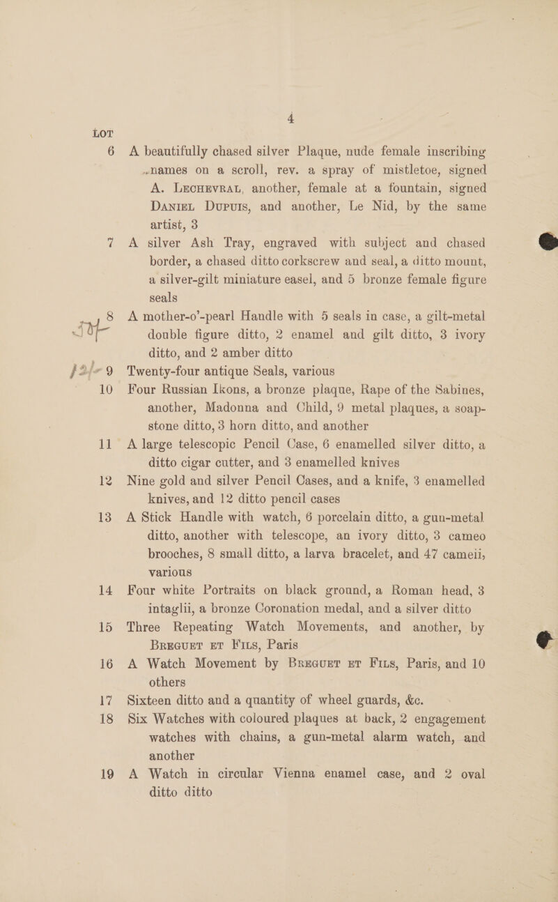 13 14 15 16 17 18 19 4 A beautifully chased silver Plaque, nude female inscribing .names on a scroll, rev. a spray of mistletoe, signed A. LEcHEVRAL, another, female at a fountain, signed DanieL Dupuis, and another, Le Nid, by the same artist, 3 A silver Ash Tray, engraved with subject and chased border, a chased ditto corkscrew and seal, a ditto mount, a silver-gilt miniature easel, and 5 bronze female figure seals A mother-o’-pearl Handle with 5 seals in case, a gilt-metal double figure ditto, 2 enamel and gilt ditto, 3 ivory ditto, and 2 amber ditto Twenty-four antique Seals, various Four Russian Ikons, a bronze plaque, Rape of the Sabines, another, Madonna and Child, 9 metal plaques, a soap- stone ditto, 3 horn ditto, and another A large telescopic Pencil Case, 6 enamelled silver ditto, a ditto cigar cutter, and 3 enamelled knives Nine gold and silver Pencil Cases, and a knife, 3 enamelled knives, and 12 ditto pencil cases A Stick Handle with watch, 6 porcelain ditto, a gun-metal ditto, another with telescope, an ivory ditto, 3 cameo brooches, 8 small ditto, a larva bracelet, and 47 cameii, various Four white Portraits on black ground, a Roman head, 3 intaglii, a bronze Coronation medal, and a silver ditto Three Repeating Watch Movements, and another, by Breq@uer eT 11s, Paris A Watch Movement by Bruecurtr er Fits, Paris, and 10 others . Sixteen ditto and a quantity of wheel guards, &amp;e. Six Watches with coloured plaques at back, 2 engagement watches with chains, a gun-metal alarm watch, and another | A Watch in circular Vienna enamel case, and 2 oval ditto ditto |  