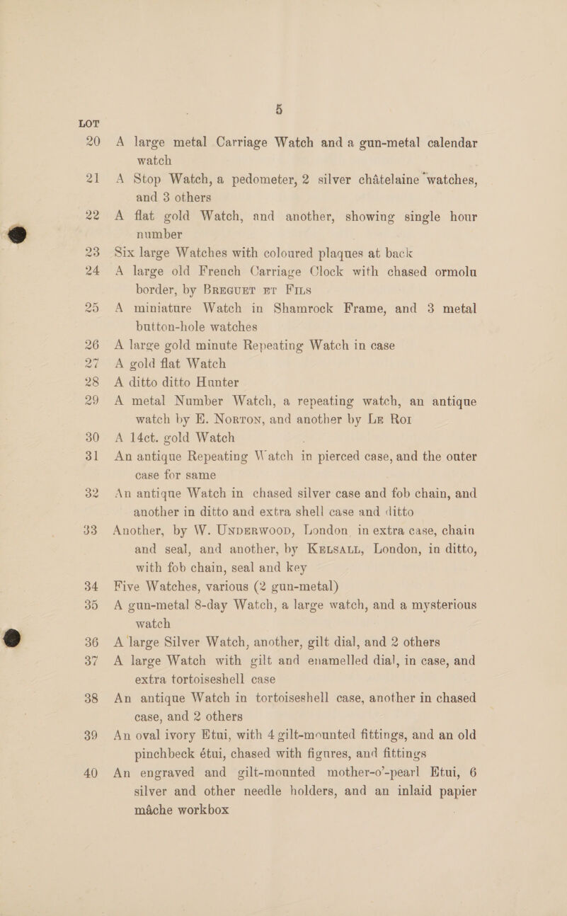 33 34 30 36 37 38 39 40 5 A large metal Carriage Watch and a gun-metal calendar watch A Stop Watch, a pedometer, 2 silver chatelaine watches, and 3 others A flat gold Watch, and another, showing single hour number Six large Watches with coloured plaques at back A large old French Carriage Clock with chased ormolu border, by BreaurtT gr Fins A miniature Watch in Shamrock Frame, and 3 metal button-hole watches A large gold minute Repeating Watch in case A gold flat Watch A ditto ditto Hunter A metal Number Watch, a repeating watch, an antique watch by EH. Norton, and another by Le Ror A 14ct. gold Watch An antique Repeating Watch in pierced case, and the outer case for same | An antique Watch in chased silver case and fob chain, and another in ditto and extra shell case and ditto Another, by W. UNpERWoop, London. in extra case, chain and seal, and another, by Ketsatt, London, in ditto, with fob chain, seal and key Five Watches, various (2 gun-metal) A gun-metal 8-day Watch, a large watch, and a mysterious watch A large Silver Watch, another, gilt dial, and 2 others A large Watch with gilt and enamelled dial, in case, and extra tortoiseshell case An antique Watch in tortoiseshell case, another in chased case, and 2 others An oval ivory Etui, with 4 gilt-mounted fittings, and an old pinchbeck étui, chased with figures, and fittings An engraved and gilt-mounted mother-o’-pearl Etui, 6 silver and other needle holders, and an inlaid papier mache workbox