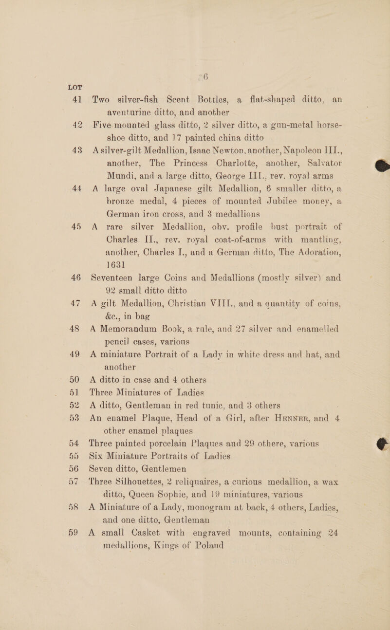 41 42 43 44 45 Do 6 Two silver-fish Scent Bottles, a flat-shaped ditto, an aventurine ditto, and another Five mounted glass ditto, 2 silver ditto, a gun-metal horse- shoe ditto, and 17 painted china ditto A silver-gilt Medallion, Isaac Newton. another, Napoleon III., another, The Princess Charlotte, another, Salvator Mundi, and a large ditto, George III., rev. royal arms A large oval Japanese gilt Medallion, 6 smaller ditto, a bronze medal, 4 pieces of mounted Jubilee money, a German iron cross, and 3 medallions A rare silver Medallion, obv. profile bust portrait of Charles II., rev. royal coat-of-arms with mantling, another, Charles I., and a German ditto, The Adoration, 1631 Seventeen large Coins and Medallions (mostly silver) and 92 small ditto ditto A gilt Medallion, Christian VIII., and a quantity of coins, &amp;e., in bag A Memorandum Book, a rale, and 27 silver and enamelled pencil cases, various A miniature Portrait of a Lady in white dress and hat, and another A ditto in case and 4 others Three Miniatures of Ladies A ditto, Gentleman in red tunic, and 3 others An enamel Plaque, Head of a Girl, after Hrnnmr, and 4 other enamel plaques Three painted porcelain Plaques and 29 othere, various Six Miniature Portraits of Ladies Seven ditto, Gentlemen Three Silhouettes, 2 reliquaires, a curious adler: a wax ditto, Queen Sophie, and 19 miniatures, various A Miniature of a Lady, monogram at back, 4 others, Ladies, and one ditto, Gentleman A. small Casket with engraved mounts, enaninine 24 medallions, Kings of Poland  