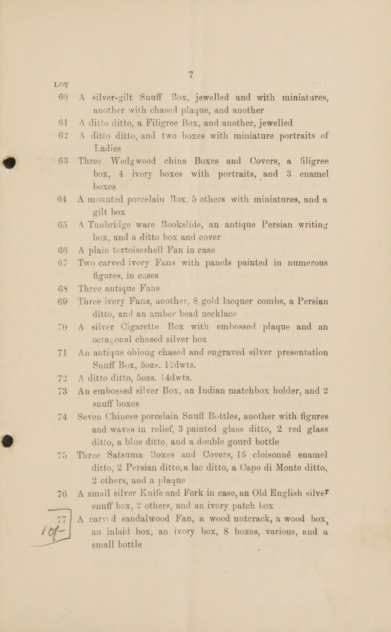  60)  7 A silver-gilt Snuff Box, jewelled and with miniatures, another with chased plaque, and another A ditto ditto, a Filigree Box, and another, jewelled A ditto ditto, and two boxes with miniature portraits of Ladies Three Wedgwood china Boxes and Covers, a filigree box, 4 ivory boxes with portraits, and 3 enamel boxes A mounted porcelain Box, 5 others with miniatures, and a gilt box A Tunbridge ware Bookslide, an antique Persian writiny box, and a ditto box and cover A plain tortoiseshell Fan in case Two carved ivory Fans with panels painted in numerous figures, in cases Three antique Fans Three ivory Fans, another, 8 gold lacquer combs, a Persian ditto, and an amber bead necklace | A silver Cigarette Box with embossed plaque and an octayonal chased silver box An antique oblong chased and engraved silver presentation Snuff Box, 50zs. 12dwts. A ditto ditto, 50zs. 14dwts. An embossed silver Box, an Indian matchbox holder, and 2 snuff boxes Seven Chinese porcelain Snuff Bottles, another with figures and waves in relief, 3 painted glass ditto, 2 red glass ditto, a blue ditto, and a double gourd bottle Three Satsama Boxes and Covers, 15 cloisonné enamel ditto, 2 Persian ditto,a lac ditto, a Capo di Monte ditto, 2 others, and a plaque A small silver Knife and Fork in case, an Old English silve? snuff box, 2 others, and an ivory patch box an inlaid box, an ivory box, 8 boxes, various, and a small bottle