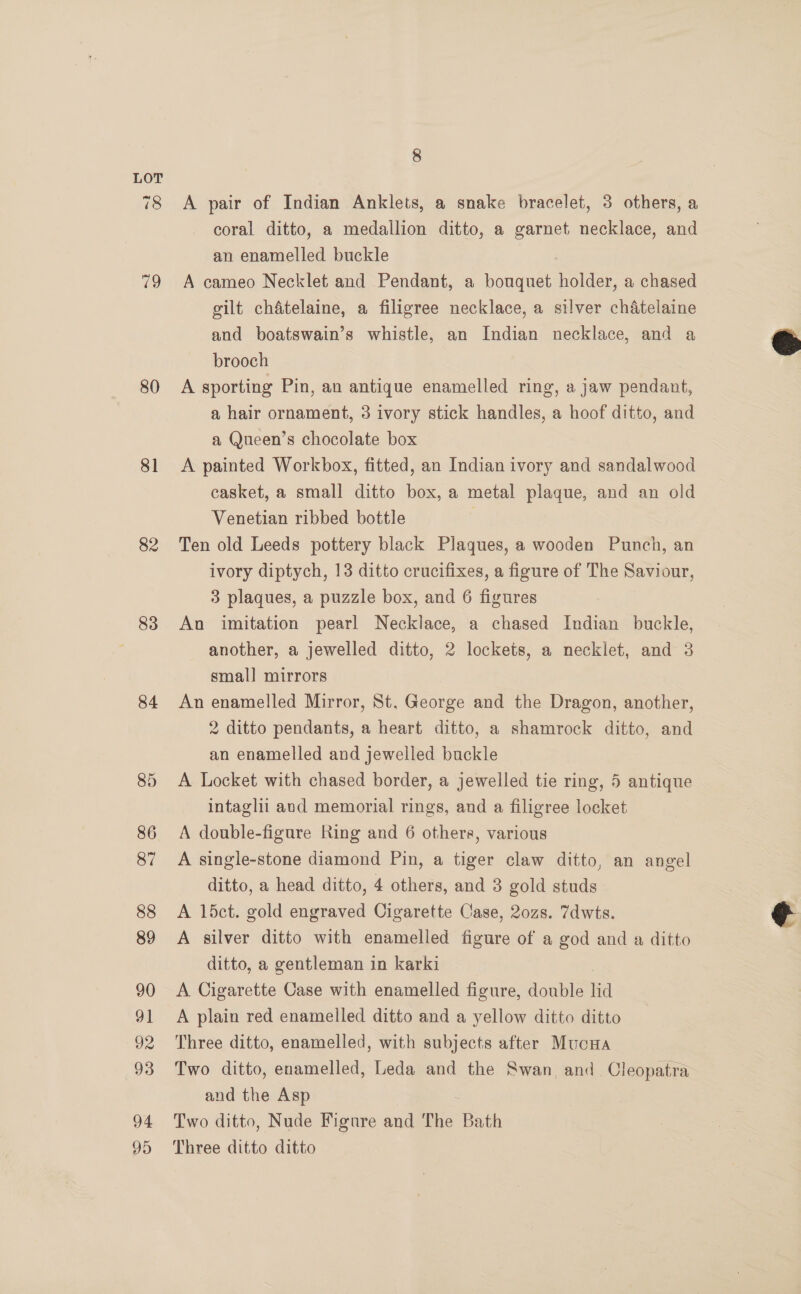 79 80 81 82 | 83 84 85 86 87 88 89 90 91 92 93 94 95 8 A pair of Indian Anklets, a snake bracelet, 3 others, a coral ditto, a medallion ditto, a garnet necklace, and an enamelled buckle A cameo Necklet and Pendant, a bouquet holder, a chased gilt chatelaine, a filigree necklace, a silver chatelaine and boatswain’s whistle, an Indian necklace, and a brooch A sporting Pin, an antique enamelled ring, a jaw pendant, a hair ornament, 3 ivory stick handles, a hoof ditto, and a Queen’s chocolate box A painted Workbox, fitted, an Indian ivory and sandalwood casket, a small ditto box, a metal plaque, and an old Venetian ribbed bottle Ten old Leeds pottery black Plagues, a wooden Punch, an ivory diptych, 13 ditto crucifixes, a figure of The Saviour, 3 plaques, a puzzle box, and 6 figures An imitation pearl Necklace, a chased Indian buckle, another, a jewelled ditto, 2 lockets, a necklet, and 3 small mirrors An enamelled Mirror, St, George and the Dragon, another, 2 ditto pendants, a heart ditto, a shamrock ditto, and an enamelled and jewelled buckle A Locket with chased border, a jewelled tie ring, 5 antique intaglii and memorial rings, and a filigree locket A double-figure Ring and 6 others, various A single-stone diamond Pin, a tiger claw ditto, an angel ditto, a head ditto, 4 others, and 3 gold studs A 1l5ct. gold engraved Cigarette Case, 20zs. 7dwts. A silver ditto with enamelled figure of a god and a ditto ditto, a gentleman in karki A Cigarette Case with enamelled figure, double lid A plain red enamelled ditto and a yellow ditto ditto Three ditto, enamelled, with subjects after Mucna Two ditto, enamelled, Leda and the Swan. and Cleopatra and the Asp Two ditto, Nude Figure and The Bath Three ditto ditto  