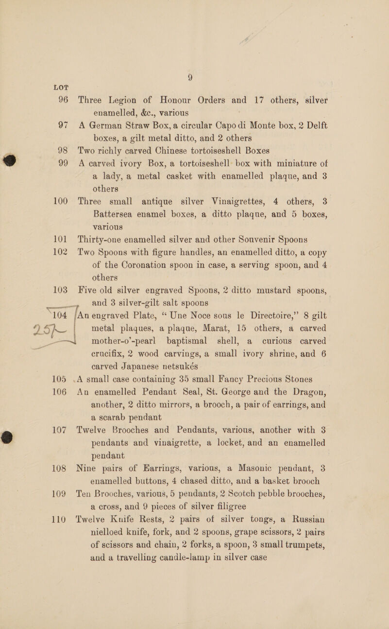 100 101 102 103 “104 9 Three Legion of Honour Orders and 17 others, silver enamelled, &amp;c., various A German Straw Box, a circular dies, di Monte box, 2 Delft boxes, a gilt metal ditto, and 2 others Two richly carved Chinese tortoiseshell Boxes A carved ivory Box, a tortoiseshell box with miniature of a lady, a metal casket with enamelled plaque, and 3 others ; Three small antique silver Vinaigrettes, 4 others, 3 Battersea enamel boxes, a ditto plaque, and 5 boxes, various Thirty-one enamelled silver and other Souvenir Spoons Two Spoons with figure handles, an enamelled ditto, a copy of the Coronation spoon in case, a serving spoon, and 4 others Five old silver engraved Spoons, 2 ditto mustard spoons, and 3 silver-gilt salt spoons /An engraved Plate, “ Une Noce sous le Directoire,” 8 gilt | metal plaques, a plague, Marat, 15 others, a carved 105 106 107 108 109 110 crucifix, 2 wood carvings, a small ivory shrine, and 6 carved Japanese netsukés | .A small case containing 35 small Fancy Precious Stones An enamelled Pendant Seal, St. George and the Dragon, another, 2 ditto mirrors, a brooch, a pair of earrings, and a scarab pendant Twelve Brooches and Pendants, various, another with 3 pendants and vinaigrette, a locket, and an enamelled pendant | Nine pairs of Earrings, various, a Masonic pendant, 3 enamelled buttons, 4 chased ditto, and a basket brooch Ten Brooches, various, 5 pendants, 2 Scotch pebble brooches, a cross, and 9 pieces of silver filigree Twelve Knife Rests, 2 pairs of silver tongs, a Russian nielloed knife, fork, and 2 spoons, grape scissors, 2 pairs of scissors and chain, 2 forks, a spoon, 3 small trumpets, and a travelling candle-lamp in silver case