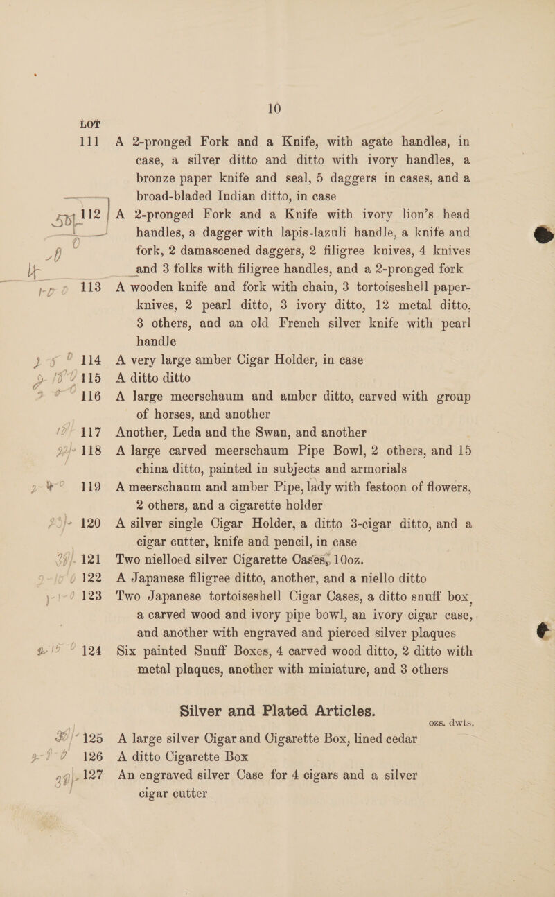 LOT 111 A 2-pronged Fork and a Knife, with agate handles, in case, a silver ditto and ditto with ivory handles, a bronze paper knife and seal, 5 daggers in cases, and a ni broad-bladed Indian ditto, in case Splie | A 2-pronged Fork and a Knife with ivory lion’s head  < handles, a dagger with lapis-lazuli handle, a knife and Di x fork, 2 damascened daggers, 2 filigree knives, 4 knives br eee a _and 3 folks with filigree handles, and a 2-pronged fork ~)-p 9 118 A wooden knife and fork with chain, 3 tortoiseshell paper- knives, 2 pearl ditto, 3 ivory ditto, 12 metal ditto, 3 others, and an old French silver knife with pearl handle yy © 114 A very large amber Cigar Holder, in case > /6V115 <A ditto ditto 116 A large meerschaum and amber ditto, carved with group | of horses, and another /0- 417 Another, Leda and the Swan, and another 22/°118 A large carved meerschaum Pipe Bowl, 2 others, and 15 ) china ditto, painted in subjects and armorials » *° 119 Ameerschaum and amber Pipe, lady with festoon of pe 2 others, and a cigarette holder °>/+ 120 A silver single Cigar Holder, a ditto 3-cigar ditto, *) a cigar cutter, knife and pencil, in case 24.121 Two nielloed silver Cigarette Cases, 10oz. ) 122 A Japanese filigree ditto, another, and a niello ditto 1-9 123 Two Japanese tortoiseshell Cigar Cases, a ditto snuff box, a carved wood and ivory pipe bowl, an ivory cigar case, and another with engraved and pierced silver plaques ¢ w@!9 © 124 Six painted Snuff Boxes, 4 carved wood ditto, 2 ditto with metal plaques, another with miniature, and 3 others Silver and Plated Articles. | ozs. dwts. JO} 125 A large silver Cigar and Cigarette Box, lined cedar Ne. / 7 126 A ditto Cigarette Box af|- 127 An engraved silver Case for 4 cigars and a silver cigar cutter