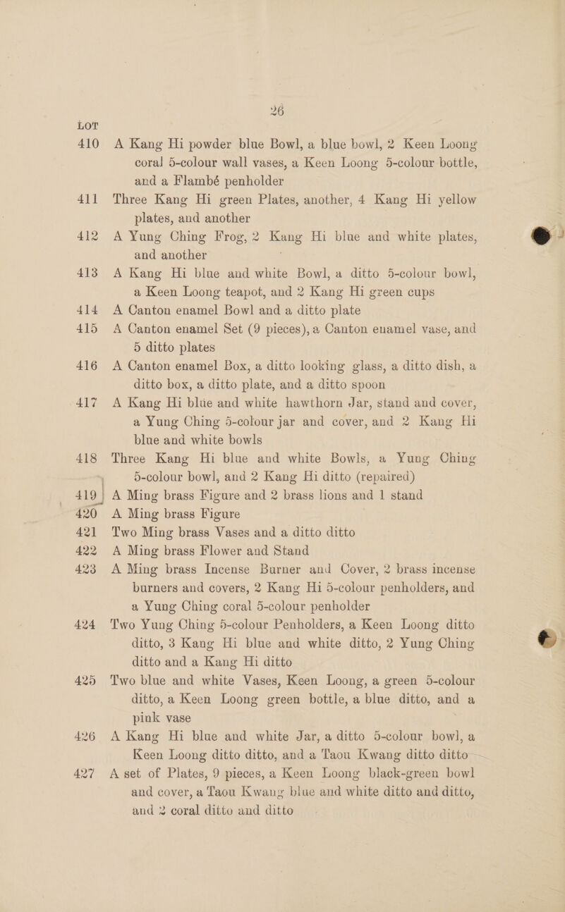 410 424 420 426 427 26 A Kang Hi powder blue Bowl, a blue bowl, 2 Keen Loong coral 5-colour wall vases, a Keen Loong 5-colour bottle, and a Flambé penholder Three Kang Hi green Plates, another, 4 Kang Hi yellow plates, and another A Yung Ching Frog, 2 Kang Hi blue and white plates, and another : A Kang Hi blue and white Bowl, a ditto 5-colour bowl, a Keen Loong teapot, and 2 Kang Hi green cups A Canton enamel Bowl and a ditto plate A Canton enamel Set (9 pieces),a Canton enamel vase, and 5 ditto plates A Canton enamel Box, a ditto looking glass, a ditto dish, a ditto box, a ditto plate, and a ditto spoon A Kang Hi blue and white hawthorn Jar, stand and cover, a Yung Ching 5-colour jar and cover, and 2 Kang Hi blue and white bowls Three Kang Hi blue and white Bowls, a Yung Ching 5-colour bowl, and 2 Kang Hi ditto (repaired) A Ming brass Figure and 2 brass lions and 1 stand A Ming brass Figure Two Ming brass Vases and a ditto ditto A Ming brass Flower and Stand A Ming brass Incense Burner and Cover, 2 brass incense burners and covers, 2 Kang Hi 5-colour penholders, and a Yung Ching coral 5-colour penholder Two Yung Ching 5-colour Penholders, a Keen Loong ditto ditto, 3 Kang Hi blue and white ditto, 2 Yung Ching ditto and a Kang Hi ditto Two blue and white Vases, Keen Loong, a green 5-colour ditto, a Keen Loong green bottle, a blue ditto, and a pink vase : A Kang Hi blue and white Jar, a ditto 5-colour bowl, a Keen Loong ditto ditto, and a Taou Kwang ditto ditto — A set of Plates, 9 pieces, a Keen Loong black-green bowl and cover, a Taou Kwang blue and white ditto and ditto, and 2 coral ditto and ditto  