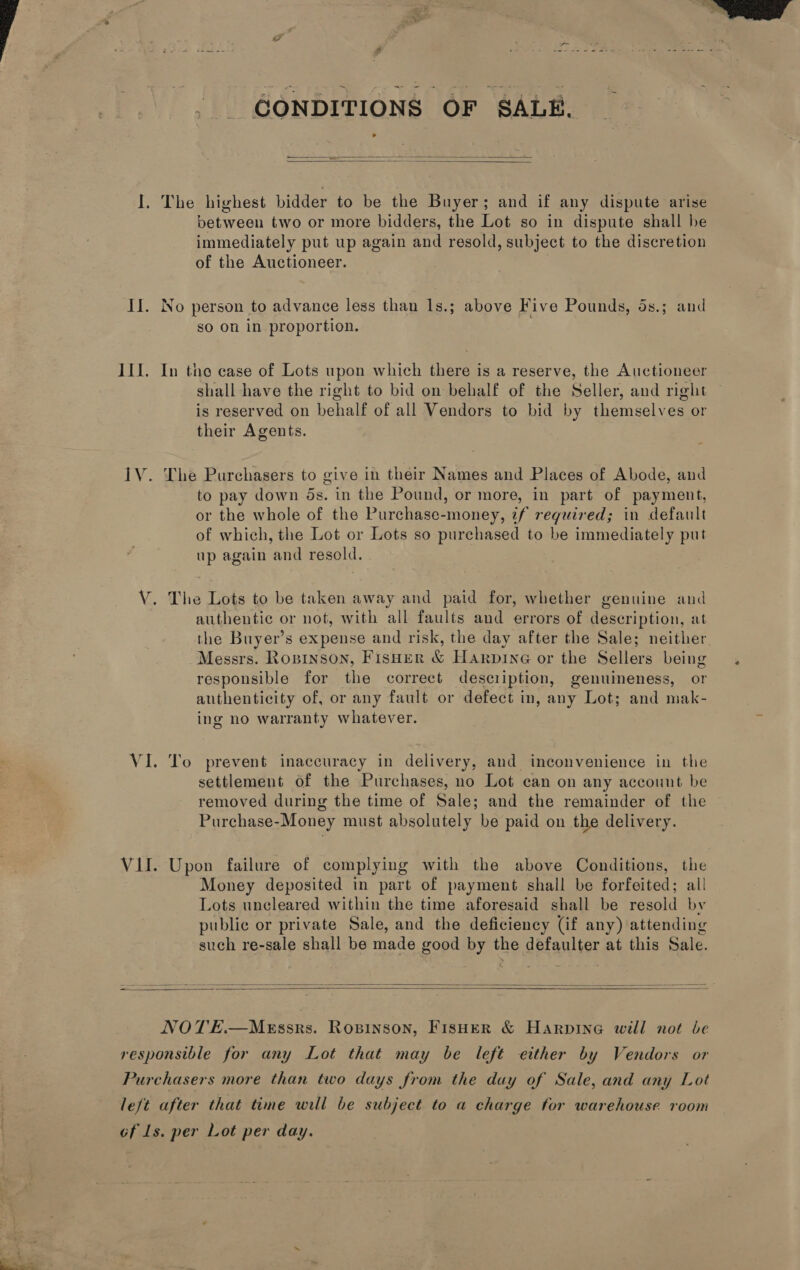 CONDITIONS OF SALE.   I. The highest bidder to be the Buyer; and if any dispute arise between two or more bidders, the Lot so in dispute shall be immediately put up again and resold, subject to the discretion of the Auctioneer. sO on in proportion. III. In the case of Lots upon which theres is a reserve, the Auctioneer shall have the right to bid on behalf of the Seller, and right is reserved on behalf of all Vendors to bid by themselves or their Agents. 1V. The Purchasers to give in their Names and Places of Abode, and to pay down ds. in the Pound, or more, in part of payment, or the whole of the Purchase-money, tf reguired; in default of which, the Lot or Lots so purchased to be immediately put up again and resold. V. The Lots to be taken away and paid for, whether genuine and authentic or not, with all faults and errors of description, at the Buyer’s expense and risk, the day after the Sale; neither. Messrs. Ropinson, Fisher &amp; Harpine or the Sellers being responsible for the correct desciiption, genuineness, or authenticity of, or any fault or defect in, any Lot; and mak- ing no warranty whatever. VI. To prevent inaccuracy in delivery, and inconvenience in the settlement of the Purchases, no Lot can on any account be removed during the time of Sale; and the remainder of the Purchase-Money must absolutely be paid on the delivery. VII. Upon failure of complying with the above Conditions, the Money deposited in part of payment shall be forfeited; all! Lots uncleared within the time aforesaid shall be resold by public or private Sale, and the deficiency (if any) attending such re-sale shall be made good by the defaulter at this Sale.    NOTE.—MeEssrs. Ropinson, FisHer &amp; Harpine will not be responsible for any Lot that may be left either by Vendors or Purchasers more than two days from the day of Sale, and any Lot left after that time will be subject to a charge for warehouse room éf ls. per Lot per day. 