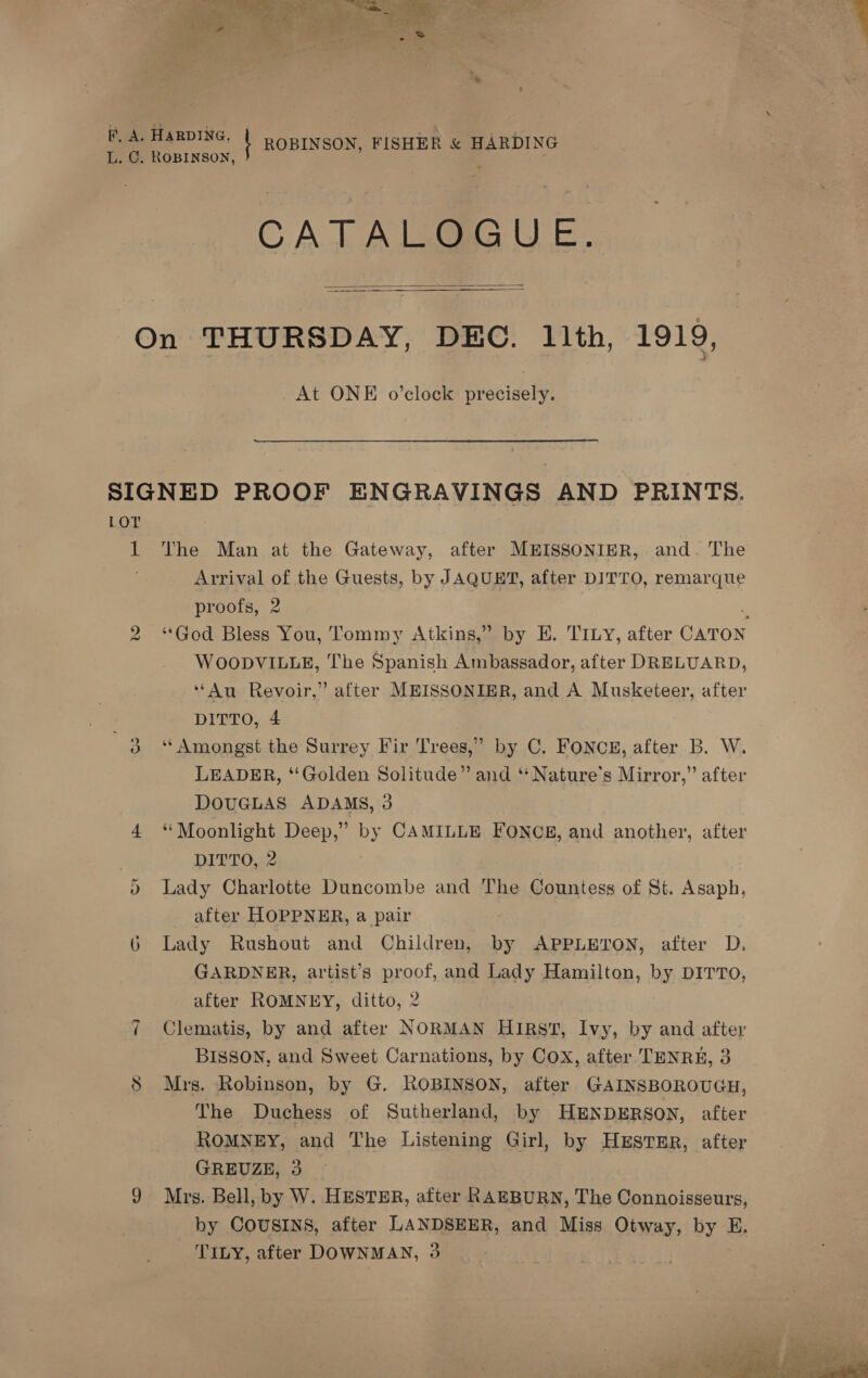 eee eT DING, ROBINSON, FISHER &amp; HARDING L. C. ROBINSON, ; ; CATALOGUE.  On THURSDAY, DEC. 11th, 1919,  At ONE o’clock precisely. SIGNED PROOF ENGRAVINGS AND PRINTS. LOT 1 The Man at the Gateway, after MEISSONIER, and. The Arrival of the Guests, by JAQUET, after DITTO, remarque proofs, 2 ‘ “God. Bless You, Tommy Atkins,” by E. TILy, after CATON WOODVILLE, The Spanish Ambassador, after DRELUARD, “Au Revoir,” after MEISSONIER, and A Musketeer, after DITTO, 4 ; “i ‘Amongst the Surrey Fir Trees,” by C. FONCE, after B. W. LEADER, ‘Golden Solitude” and ‘** Nature’s Mirror,” after DOUGLAS ADAMS, 3 4 “Moonlight Deep,” by CAMILLE Fonog, and another, after DITTO, 2 0 Lady Charlotte Duncombe and The Countess of St. Asaph, after HOPPNER, a pair 6 Lady Rushout and Children, by APPLETON, after D. GARDNER, artist’s proof, and Lady Hamilton, by DITTO, after ROMNEY, ditto, 2 i Clematis, by and after NORMAN Hirst, Ivy, by and after BISSON, and Sweet Carnations, by Cox, after TENRE, 3 8 Mrs. Robinson, by G. ROBINSON, after GAINSBOROUGH, The Duchess of Sutherland, by HENDERSON, after ROMNEY, and The Listening Girl, by HESTER, after GREUZE, 3 9 Mrs. Bell, by W. HESTER, after RAEBURN, The Connoisseurs, by COUSINS, after LANDSEER, and Miss Otway, by E. TILY, after DOWNMAN, 3 vn 