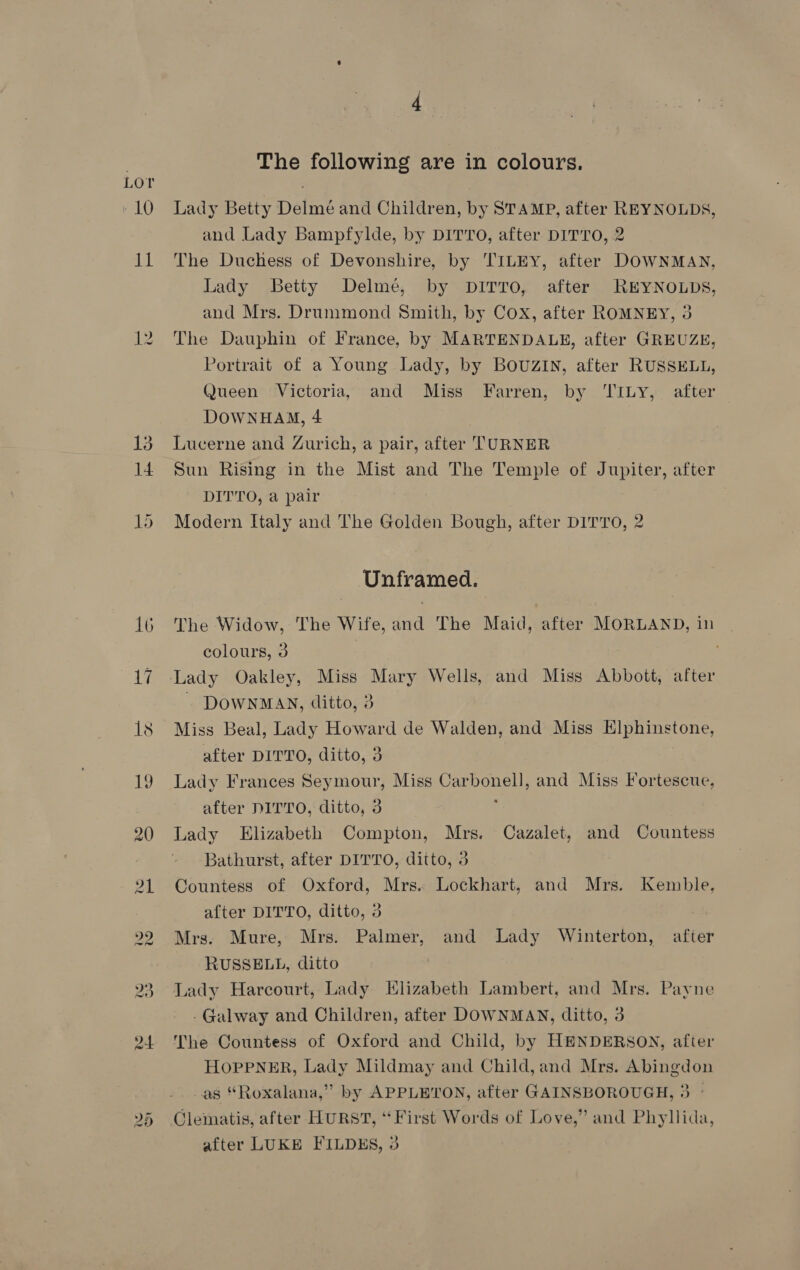 Lor ; 10 Lady Betty Delmé and Children, by STAMP, after REYNOLDS, and Lady Bampfylde, by DITTO, after DITTO, 2 11 The Duchess of Devonshire, by TILEY, after DOWNMAN, Lady Betty Delme, by DITTO, after REYNOLDS, and Mrs. Drummond Smith, by Cox, after ROMNEY, 3 12. The Dauphin of France, by MARTENDALE, after GREUZE, Portrait of a Young Lady, by BOUZIN, after RUSSELL, Queen Victoria, and Miss Farren, by ‘TILy, after DOWNHAM, 4 | 13 Lucerne and Zurich, a pair, after TURNER 14 Sun Rising in the Mist and The Temple of Jupiter, after DITTO, a pair 15 Modern Italy and The Golden Bough, after DITTO, 2 Unframed. 16 The Widow, The Wife, and The Maid, after MORLAND, in colours, 3 17 Lady Oakley, Miss Mary Wells, and Miss Abbott, after - DOWNMAN, ditto, 3 18 Miss Beal, Lady Howard de Walden, and Miss Elphinstone, after DITTO, ditto, 3 19 Lady Frances Seymour, Miss Carbonell, and Miss Fortescue, after DITTO, ditto, 3 20 Lady Elizabeth Compton, Mrs. Cazalet, and Countess Bathurst, after DITTO, ditto, 3 21 Countess of Oxford, Mrs. Lockhart, and Mrs. Kemble, after DITTO, ditto, 3 22 Mrs. Mure, Mrs. Palmer, and Lady Winterton, after RUSSELL, ditto 23, Lady Harcourt, Lady Elizabeth Lambert, and Mrs. Payne -Galway and Children, after DOWNMAN, ditto, 3 24 The Countess of Oxford and Child, by HENDERSON, after HOPPNER, Lady Mildmay and Child,and Mrs. Abingdon as “Roxalana,” by APPLETON, after GAINSBOROUGH, 3 ° Clematis, after HURST, ‘First Words of Love,” and Phyllida, after LUKE FILDES, 3 w Gt