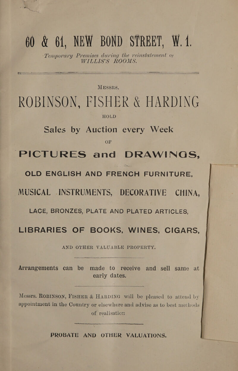 ‘Temporary Premises during the reinstatement o, WILLIS'S ROOMS.  -_— = ee —————— a ts     MESSRS. ROBINSON, FISHER &amp; HARDING HOLD Sales by Auction every Week OF PICTURES and DRAWINGS, OLD ENGLISH AND FRENCH FURNITURE, MUSICAL INSTRUMENTS, DECORATIVE CHINA, LACE, BRONZES, PLATE AND PLATED ARTICLES, LIBRARIES OF BOOKS, WINES, CIGARS, AND OTHER VALUABLE PROPERTY. a  Arrangements can be made to receive and sell same at early cates.  Messrs. ROBINSON, FISHER &amp; HARDING will be pleased to attend by appointment in the Country or elsewhere and advise as to best methods of realisation ——   PROBATE AND OTHER VALUATIONS.