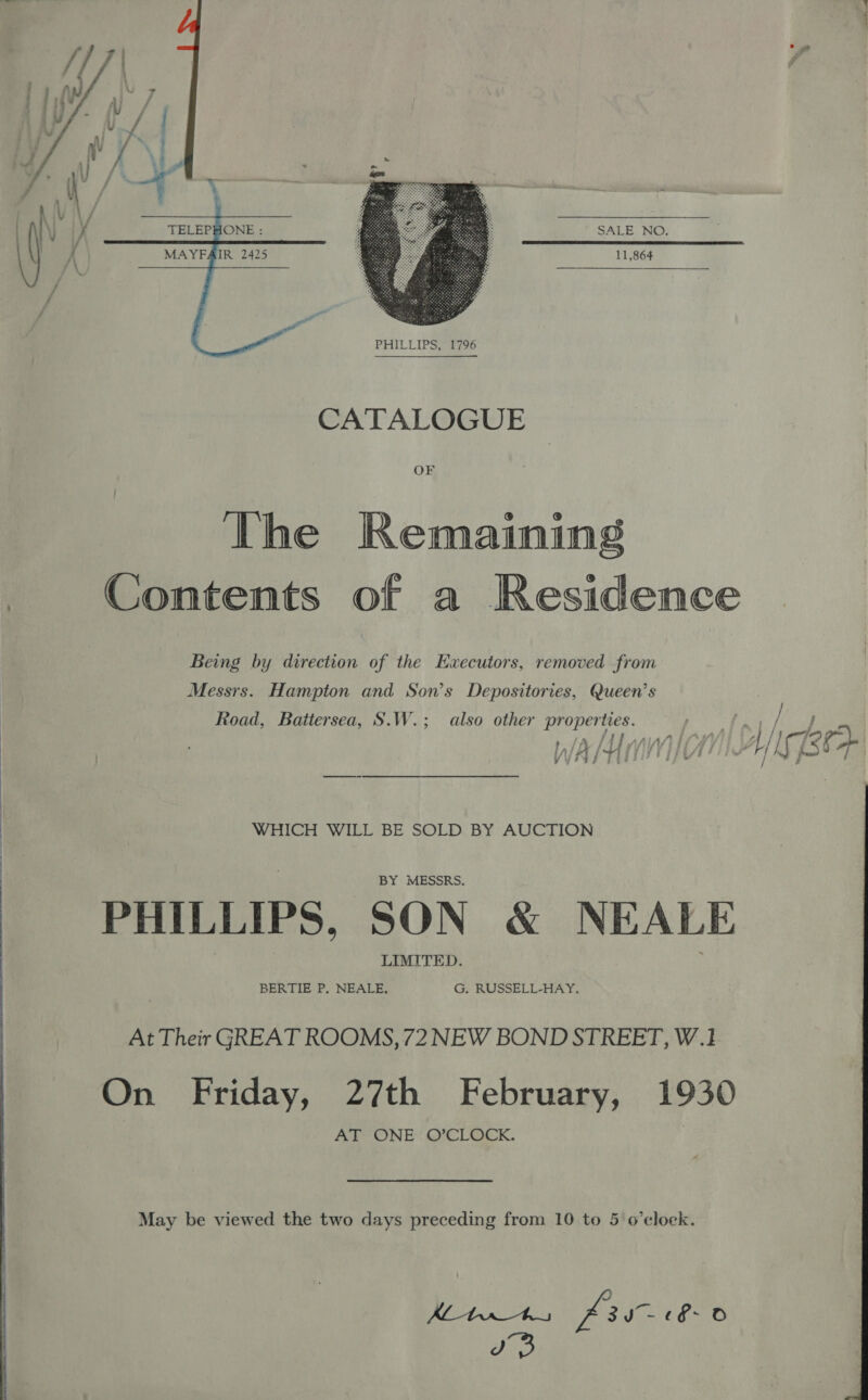   -  MAYFAIR 2425 11,864  ee  CATALOGUE OF The Remaining Contents of a Residence Being by direction of the Executors, removed from Messrs. Hampton and Son’s Depositories, Queen’s Road, Battersea, S.W.; also other properties. -* ls: ; WA) PHILLIPS, SON &amp; NEALE At Their GREAT ROOMS, 72 NEW BOND STREET, W.1 ‘anes fuk a)