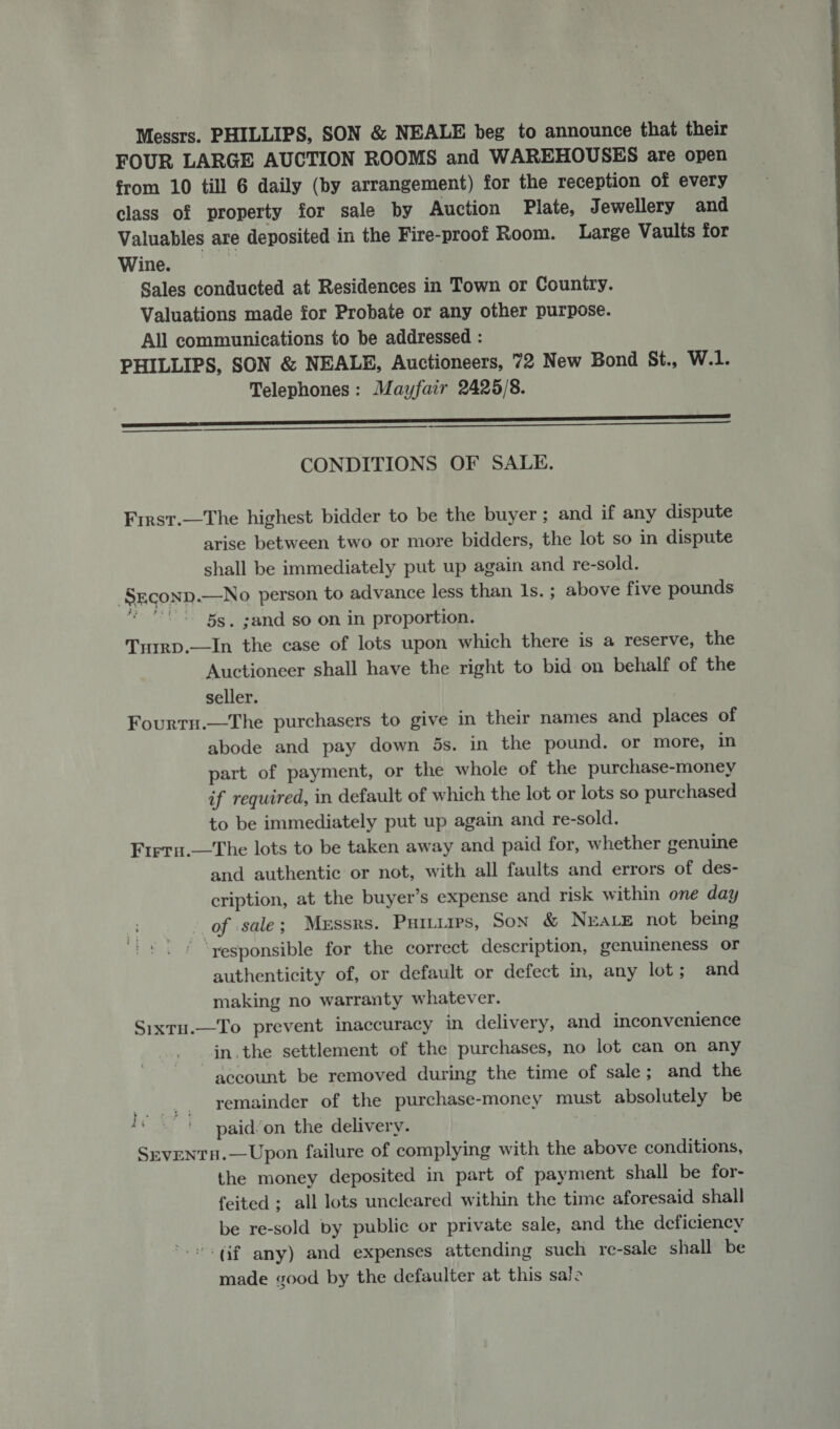 Messrs. PHILLIPS, SON &amp; NEALE beg to announce that their FOUR LARGE AUCTION ROOMS and WAREHOUSES are open from 10 till 6 daily (by arrangement) for the reception of every class of property for sale by Auction Plate, Jewellery and Valuables are deposited in the Fire-proof Room. Large Vaults for Wine. Sales conducted at Residences in Town or Couniry. Valuations made for Probate or any other purpose. All communications to be addressed : PHILLIPS, SON &amp; NEALE, Auctioneers, 72 New Bond St., W.1. Telephones: Mayfair 2425/8. NS   CONDITIONS OF SALE. First.—The highest bidder to be the buyer; and if any dispute arise between two or more bidders, the lot so in dispute shall be immediately put up again and re-sold. Srconp.—No person to advance less than Is. ; above five pounds * ** 55. ;and so on in proportion. Turrp.—In the case of lots upon which there is a reserve, the Auctioneer shall have the right to bid on behalf of the seller. Fourtn.—The purchasers to give in their names and places of abode and pay down 5s. in the pound. or more, in part of payment, or the whole of the purchase-money if required, in default of which the lot or lots so purchased to be immediately put up again and re-sold. Firru.—The lots to be taken away and paid for, whether genuine and authentic or not, with all faults and errors of des- cription, at the buyer’s expense and risk within one day of sale; Messrs. Puitirrs, Son &amp; Neate not being ‘yesponsible for the correct description, genuineness or authenticity of, or default or defect in, any lot; and making no warranty whatever. Sixtu.—To prevent inaccuracy in delivery, and inconvenience in.the settlement of the purchases, no lot can on any account be removed during the time of sale; and the remainder of the purchase-money must absolutely be paid’on the delivery. .e SEvVENTH.—Upon failure of complying with the above conditions, the money deposited in part of payment shall be for- feited ; all lots uncleared within the time aforesaid shall be re-sold by public or private sale, and the deficiency (if any) and expenses attending such re-sale shall be made good by the defaulter at this sale Ys eae tf As } 