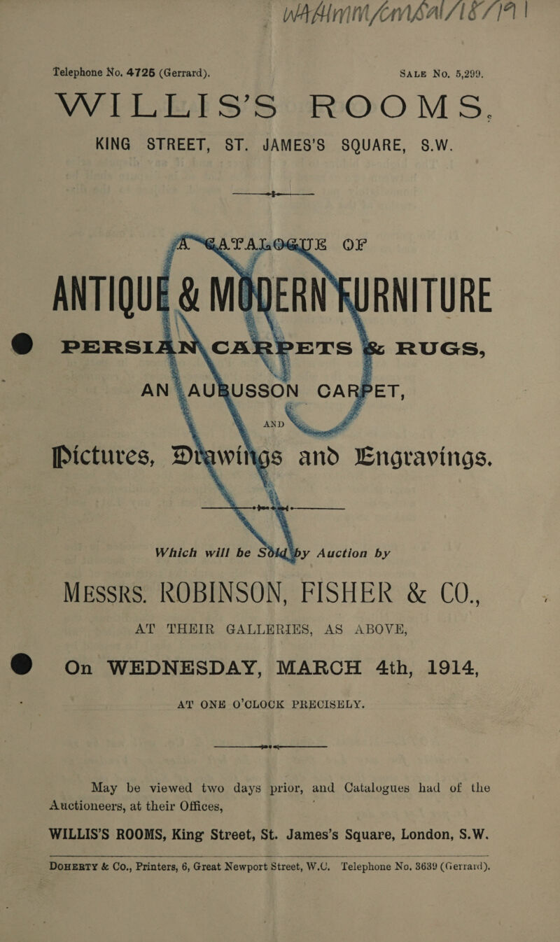 WAM MAAS 7141 | Telephone No, 4726 (Gerrard). SALE No, 5,299. Wilh S’S OOM 5S, KING STREET, ST. JAMES’S SQUARE, S.W.  @ on WEDNESDAY, MARCH 4th, 1914, AT ONE O’CLOCK PRECISELY. May be viewed two days prior, aod Catalogues had of the Auctioneers, at their Offices, WILLIS’S ROOMS, King Street, St. James’s Square, London, S.W.  