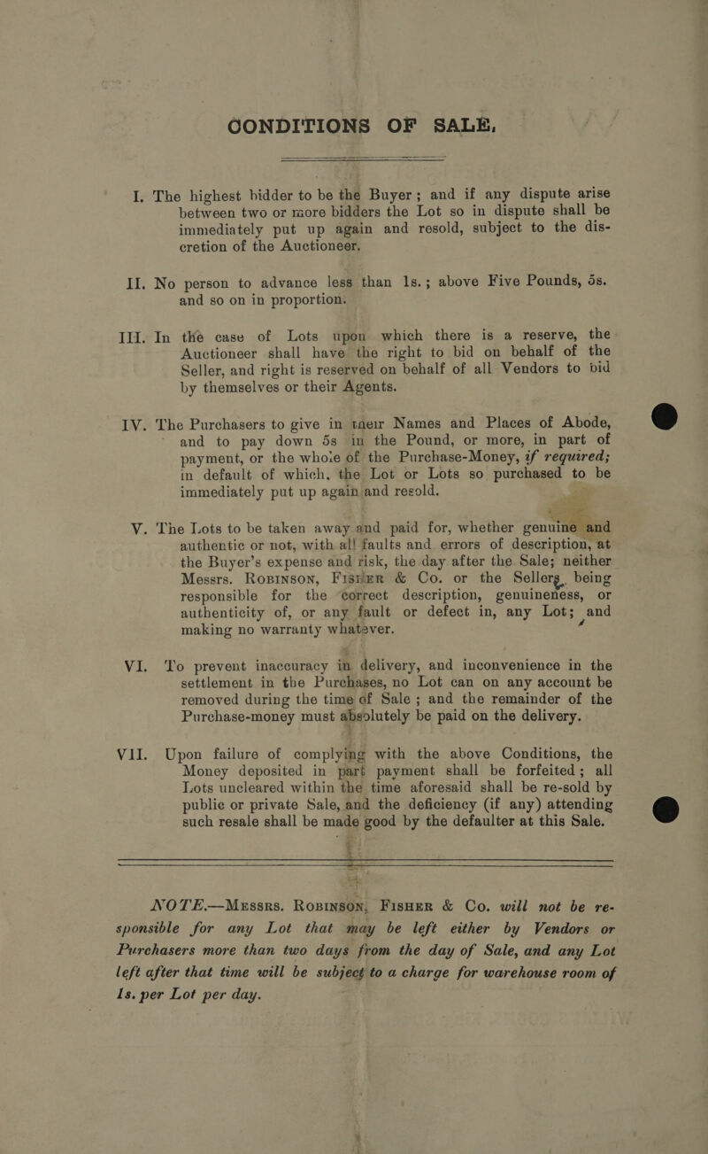 CONDITIONS OF SALE,  I. The highest bidder to be the Buyer; and if any dispute arise between two or more bidders the Lot so in dispute shall be immediately put up again and resold, subject to the dis- cretion of the Auctioneer, II. No person to advance less than 1s.; above Five Pounds, ds. and so on in proportion. Ill. In thé case of Lots upon which there is a reserve, the Auctioneer shall have the right to bid on behalf of the Seller, and right is reserved on behalf of all Vendors to bid by themselves or their Agents. IV. The Purchasers to give in tae1r Names and Places of Abode, - and to pay down 5s im the Pound, or more, in part of payment, or the whoie of the Purchase-Money, if required; in default of which. the Lot or Lots so purchased to be immediately put up again and resold. oat  V. The Lots to be taken away and paid for, whether genuine and authentic or not, with al! faults and errors of description, at the Buyer’s expense and risk, the day after the Sale; neither Messrs. Ropinson, Fisher &amp; Co. or the Sellerg being responsible for the “correct description, genuineness, or authenticity of, or any fault or defect in, any Lot; and making no warranty whatever. § VI. ‘To prevent inaccuracy in delivery, and inconvenience in the settlement in the Purchases, no Lot can on any account be removed during the time of Sale ; and the remainder of the Purchase-money must Pe olutely be paid on the delivery. VII. Upon failure of complying with the above Conditions, the Money deposited in part payment shall be forfeited; all Lots uncleared within the time aforesaid shall be re-sold by public or private Sale, and the deficiency (if any) attending such resale shall be made good by the defaulter at this Sale. &amp; a i z  NOTE—Messrs. Rosinson, Fisoer &amp; Co. will not be re- sponsible for any Lot that may be left either by Vendors or Purchasers more than two days from the day of Sale, and any Lot left after that time will be subject to a charge for warehouse room of Ls. per Lot per day.