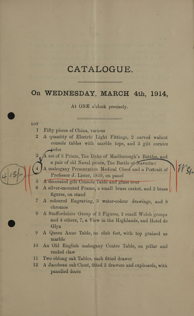 CATALOGUE.  On WEDNESDAY, MARCH 4th, 1914, At ONE o’clock precisely.  LOY 1 Fifty pieces of China, various 2 <A quantity of Electric Light Fittings, 2 carved walnut console tables with marble tops, and 8 gilt cornice poles |   A mahogany Presentation Medical Chest Professor J. Lister, 1859, on panel 5 A decorated gilt Console Tableand olassover”~ 6 A silver-mounted Frame, a small brass casket, and 2 brass |) figures, on stand ¢ A coloured Engraving, 3 water-colour drawings, and 8  chromos | 8 A Staffordshire Group of 2 Figures, 2 small Welsh groups and 4 others, 7, a View in the Highlands, and Hotel de ® Glyn 9 A Queen Anne Table, on club feet, with top grained as marble 10 An Old English mahogany Centre Table, on pillar and reeded claw 11 Two oblong oak Tables, each fitted drawer 12 A Jacobean oak Chest, fitted 2 drawers and cupboards, with panelled doors