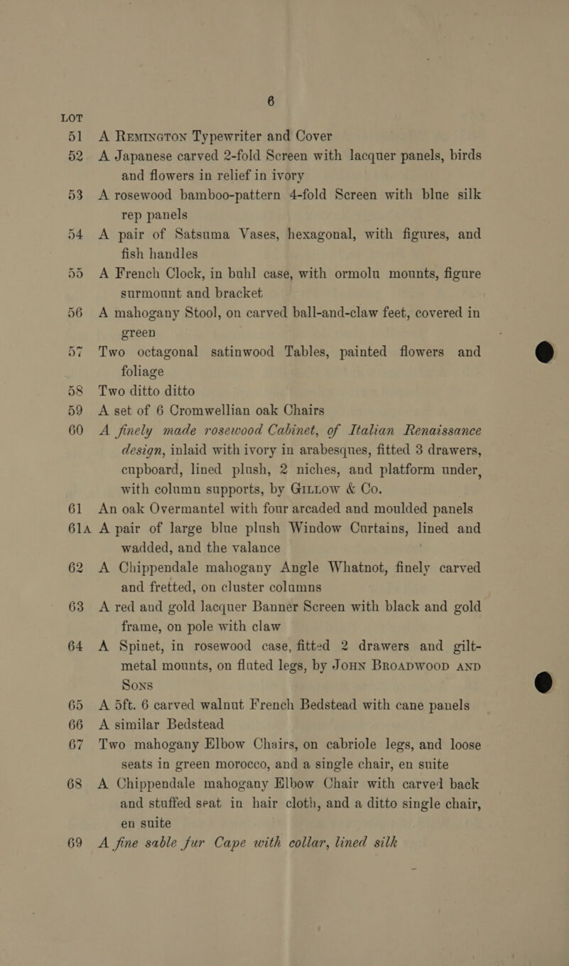 69 A Reminaton Typewriter and Cover A Japanese carved 2-fold Screen with lacquer panels, birds and flowers in relief in ivory A rosewood bamboo-pattern 4-fold Screen with blue silk rep panels A pair of Satsuma Vases, hexagonal, with figures, and fish handles A French Clock, in buhl case, with ormolu mounts, figure surmount and bracket A mahogany Stool, on carved ball-and-claw feet, covered in green Two octagonal satinwood Tables, painted flowers and foliage Two ditto ditto A set of 6 Cromwellian oak Chairs A finely made rosewood Cabinet, of Italian Renaissance design, inlaid with ivory in arabesques, fitted 3 drawers, cupboard, lined plush, 2 niches, and platform under, with column supports, by Gittow &amp; Co. An oak Overmantel with four arcaded and moulded panels A pair of large blue plush Window Curtains, nell and wadded, and the valance A Chippendale mahogany Angle Whatnot, finely carved and fretted, on cluster columns A red and gold lacquer Banner Screen with black and gold frame, on pole with claw A Spinet, in rosewood case, fitted 2 drawers and gilt- metal mounts, on fluted legs, by JouN BRoADWooD AND Sons A 5dft. 6 carved walnut French Bedstead with cane panels A similar Bedstead Two mahogany Elbow Chairs, on cabriole legs, and loose - seats in green morocco, and a single chair, en suite A Chippendale mahogany Elbow Chair with carved back and stuffed seat in hair cloth, and a ditto single chair, en suite A fine sable fur Cape with collar, lined silk  
