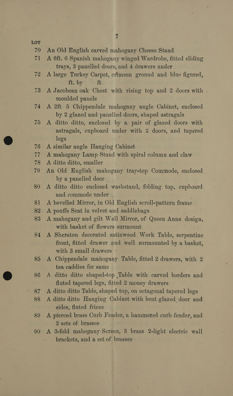 89 90 7 An Old English carved mahogany Cheese Stand A 6ft. 6 Spanish mahogany winged Wardrobe, fitted sliding trays, 3 panelled doors, and 4 drawers under A large Tarkey Carpet, crimson ground and blue figured, ft. by ft. | A Jacobean oak Chest with rising top and 2 doors with moulded panels A 2ft. 5 Chippendale mahogany angle Cabinet, enclosed by 2 glazed and panelled doors, shaped astragals A ditto ditto, enclosed by a pair of glazed doors with astragals, cupboard under with 2 doors, and tapered legs A similar angle Hanging Cabinet A mahogany Lamp Stand with spiral column and claw A ditto ditto, smaller An Old English mahogany tray-top Commode, enclosed by a panelled door | and commode under A bevelled Mirror, in Old English scroll-pattern frame A pouffe Seat in velvet and saddlebags with basket of flowers surmount A Sheraton decorated satinwood Work Table, serpentine front, fitted drawer and well surmounted by a basket, with 3 small drawers - A Chippendale mahogany Table, fitted 2 drawers, with 2 tea caddies for same A ditto ditto shaped-top .Table with carved borders and fluted tapered legs, fitted 2 money drawers A ditto ditto Table, shaped top, on octagonal tapered legs A ditto ditto Hanging Cabinet with bent glazed door and sides, fluted frieze A pierced brass Curb Fender, a hammered curb fender, and 2 sets of brasses A 3-fold mahogany Screen, 3 brass 2-light electric wall brackets, and a set of brasses