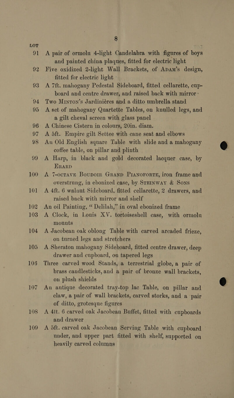 107 108 109 8 A pair of ormolu 4-light Candelabra with figures of boys and painted china plaques, fitted for electric light Five oxidized 2-light Wall Brackets, of Apam’s design, fitted for electric light A 7ft. mahogany Pedestal Sideboard, fitted cellarette, cup- board and centre drawer, and raised back with mirror: Two Minron’s Jardiniéres and a ditto umbrella stand A set of mahogany Quartette Tables, on knulled legs, and a gilt cheval screen with glass panel A Chinese Cistern in colours, 20in. diam. A oft. Empire gilt Settee with cane seat and elbows An Old English square Table with slide and a mahogany coffee table, on pillar and plinth A Harp, in black and gold decorated lacquer case, by HRARD A 7-OCTAVE Bouporr GRAND PIANOFORTE, iron frame and overstrung, in ebonized case, by STEINWAY &amp; Sons A 4ft. 6 walaut Sideboard, fitted cellarette, 2 drawers, and raised back with mirror and shelf An oil Painting, “ Delilah,” in oval ebonized frame A Clock, in Louis XV. tortoiseshell case, with ormolu mounts A Jacobean oak oblong Table with carved arcaded frieze, on turned legs and stretchers A Sheraton mahogany Sideboard, fitted centre drawer, deep drawer and cupboard, on tapered legs Three carved wood Stands, a terrestrial globe, a pair of brass candlesticks, and a pair of bronze wall brackets, on plush shields An antique decorated tray-top lac Table, on pillar and claw, a pair of wall brackets, carved storks, and a pair of ditto, grotesque figures A 4it. 6 carved oak Jacobean Buffet, fitted with cupboards and drawer A oft. carved oak Jacobean Serving Table with cupboard under, and upper part fitted with shelf, supported on heavily carved columns  