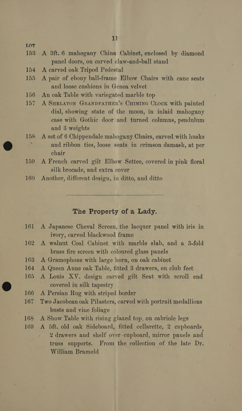 161 162 163 164 165 166 167 168 169 1] A 3ft.6 mahogany China Cabinet, enclosed by diamond panel doors, on carved claw-and-ball stand A carved oak Tripod Pedestal A pair of ebony ball-frame Elbow Chairs with cane seats and loose cushions in Genoa velvet An oak Table with variegated marble top A SHERATON GRANDFATHER’S CHIMING CLooK with painted dial, showing state of the moon, in inlaid mahogany - case with Gothic door and turned columns, pendulum and 3 weights A set of 6 Chippendale mahogany Chairs, carved with husks and ribbon ties, loose seats in crimson damask, at per chair A French carved gilt Elbow Settee, covered in pink floral silk brocade, and extra cover Another, different design, in ditto, and ditto The Property of a Lady. A Japanese Cheval Screen, the lacquer panel with iris in ivory, carved blackwood frame A walnut Coal Cabinet with marble slab, and a 3-fold brass fire screen with coloured glass panels A Gramophone with large horn, on oak cabinet A Queen Anne oak Table, fitted 3 drawers, on club feet A Louis XV. design carved gilt Seat with scroll end covered in silk tapestry A Persian Rug with striped border Two Jacobean oak Pilasters, carved with portrait medallions busts and vine foliage A Show Table with rising glazed top, on cabriole legs A 5ft. old oak Sideboard, fitted cellarette, 2 cupboards 2 drawers and shelf over. cupboard, mirror panels and truss supports. From the collection of the late Dr. William Brameld