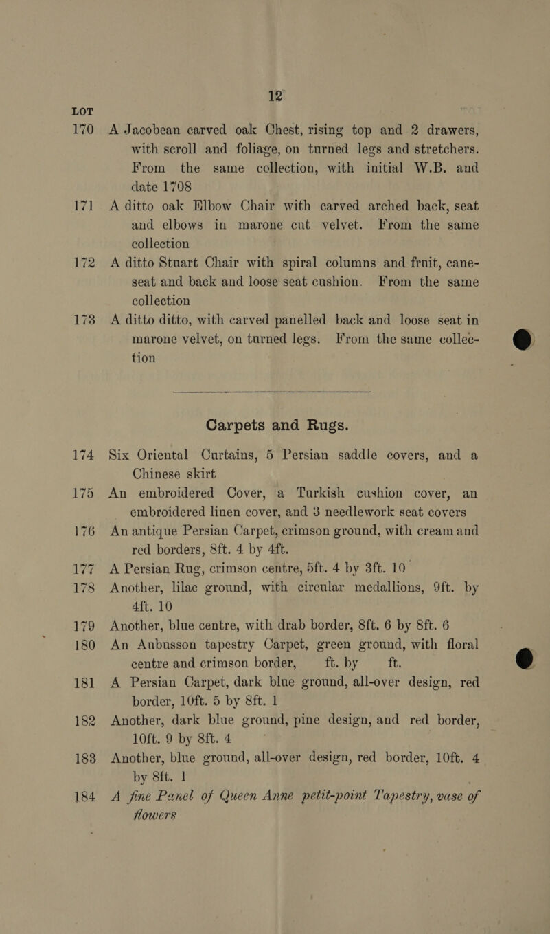 170 val 174 175 176 Wp 178 179 180 181 182 183 184 12 A Jacobean carved oak Chest, rising top and 2 drawers, with scroll and foliage, on turned legs and stretchers. From the same collection, with initial W.B. and date 1708 A ditto oak Elbow Chair with carved arched back, seat and elbows in marone cut velvet. From the same collection A ditto Stuart Chair with spiral columns and fruit, cane- seat and back and loose seat cushion. From the same collection A ditto ditto, with carved panelled back and loose seat in marone velvet, on turned legs. From the same collec- tion Carpets and Rugs. Six Oriental Curtains, 5 Persian saddle covers, and a Chinese skirt 7 An embroidered Cover, a Turkish cushion cover, an embroidered linen cover, and 3 needlework seat covers An antique Persian Carpet, crimson ground, with cream and red borders, 8ft. 4 by 4ft. A Persian Rug, crimson centre, 5ft. 4 by 3ft. 10° Another, lilac ground, with circular medallions, 9ft. by 4ft. 10 Another, blue centre, with drab border, 8ft. 6 by 8ft. 6 An Aubusson tapestry Carpet, green ground, with floral centre and crimson border, ft. by i. A Persian Carpet, dark blue ground, all-over design, red border, 10ft. 5 by 8ft. 1 Another, dark blue ground, pine design, and red border, 10ft. 9 by 8ft. 4 Another, blue ground, all-over design, red border, 10ft. 4 by 8ft. 1 A fine Panel of Queen Anne petit-point Tapestry, vase of flowers  