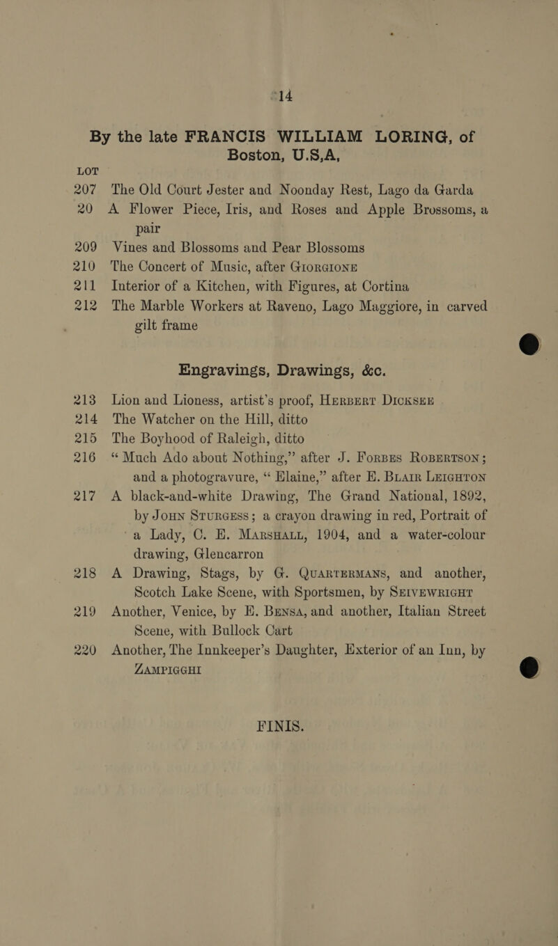 LOT 207 20 209 210 2l1 212 Boston, U.S,A, The Old Court Jester and Noonday Rest, Lago da Garda A Flower Piece, Iris, and Roses and Apple Brossoms, a pair Vines and Blossoms and Pear Blossoms The Concert of Music, after GIORGIONE Interior of a Kitchen, with Figures, at Cortina The Marble Workers at Raveno, Lago Maggiore, in carved gilt frame Engravings, Drawings, &amp;c. Lion and Lioness, artist’s proof, Herbert DickseE The Watcher on the Hill, ditto The Boyhood of Raleigh, ditto “ Much Ado about Nothing,” after J. Forpes RoBERTSON; and a photogravure, “ Elaine,” after E. BLair LEIGHTON A black-and-white Drawing, The Grand National, 1892, by JoHN STURGESS; a crayon drawing in red, Portrait of ‘a Lady, OE. MArsHALL, 1904, and a water-colour drawing, Glencarron A Drawing, Stags, by G. QuARTERMANS, and another, Scotch Lake Scene, with Sportsmen, by SEIVEWRIGHT Another, Venice, by E. Bensa, and another, Italian Street Scene, with Bullock Cart Another, The Innkeeper’s Daughter, Exterior of an Inn, by ZAMPIGGHI FINIS.  