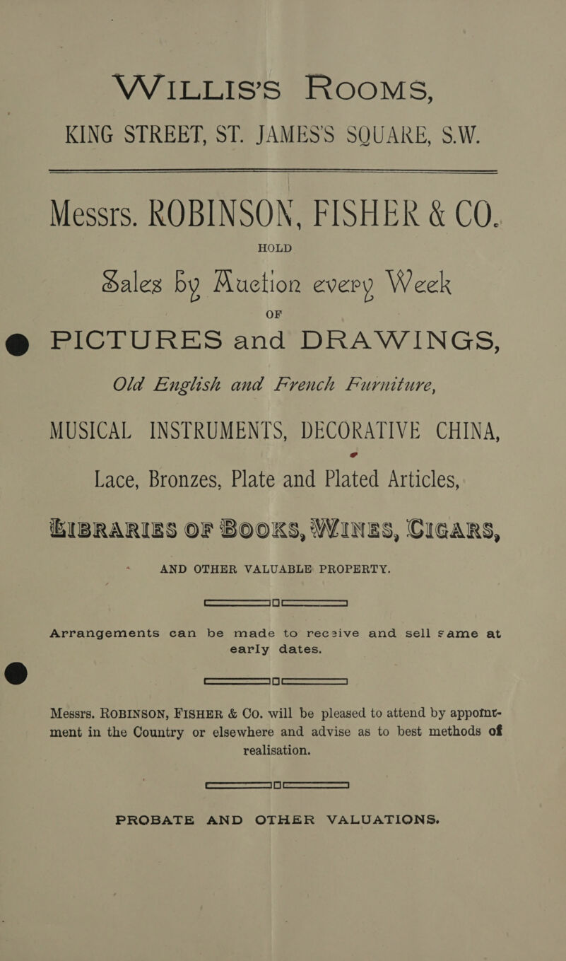 KING STREET, ST. JAMES'S SQUARE, S.W.  Messrs. ROBINSON, FISHER &amp; CQ. HOLD Hales by Auction every Week PICTURES and DRAWINGS, Old English and French Furniture, MUSICAL INSTRUMENTS, DECORATIVE CHINA, # Lace, Bronzes, Plate and Plated Articles, BIBRARIES OF BOOKS, WINES, CIGARS, AND OTHER VALUABLE PROPERTY. _ Stearn | | eS arr | Arrangements can be made to rec2ive and sell same at early dates. SO Messrs. ROBINSON, FISHER &amp; Co. will be pleased to attend by appofnt- ment in the Country or elsewhere and advise as to best methods of realisation. | SRA | EL | (<a PROBATE AND OTHER VALUATIONS.