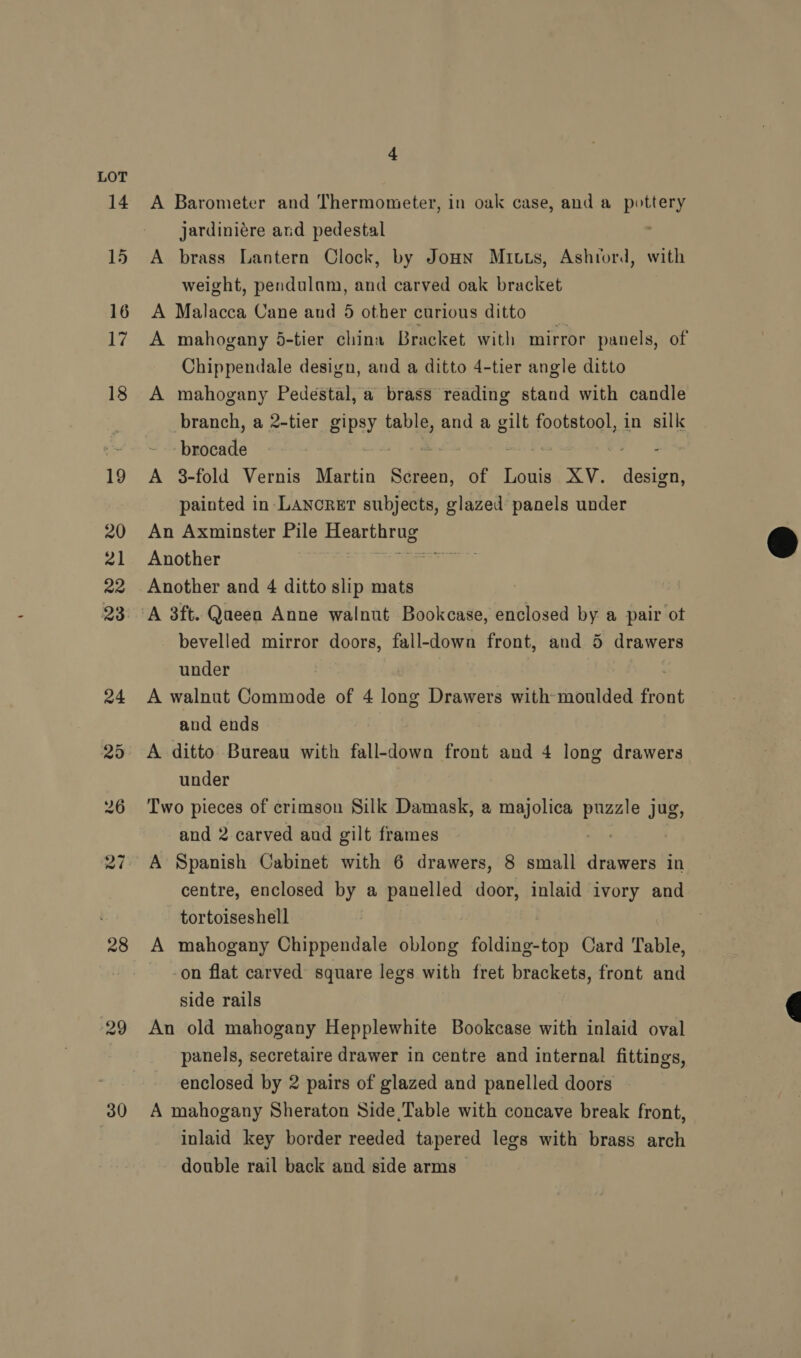28 30 4 A Barometer and Thermometer, in oak case, and a pottery jardiniére ard pedestal : A brass Lantern Clock, by Jonn Mitts, Ashrord, with weight, pendulam, and carved oak bracket A Malacca Cane and 5 other curious ditto A mahogany 5-tier china Bracket with mirror panels, of Chippendale design, and a ditto 4-tier angle ditto A mahogany Pedestal, a brass reading stand with candle branch, a 2-tier gipsy table, and a gilt footstool, in silk Hbiaads A 3-fold Vernis Martin Screen, of Louis XV. design, painted in Lancrer subjects, glazed panels under An Axminster Pile Hearthrug Another ear Another and 4 ditto slip mats bevelled mirror doors, fall-down front, and 5 drawers under A walnut Commode of 4 long Drawers with moulded front and ends A ditto Bureau with fall-down front and 4 long drawers under Two pieces of crimson Silk Damask, a majolica puzzle jug, and 2 carved and gilt frames | A Spanish Cabinet with 6 drawers, 8 small drawers in centre, enclosed by a panelled door, inlaid ivory and tortoiseshell A mahogany Chippendale oblong foldind-tdp Card Table, -on flat carved square legs with fret brackets, front and side rails An old mahogany Hepplewhite Bookcase with inlaid oval panels, secretaire drawer in centre and internal fittings, enclosed by 2 pairs of glazed and panelled doors A mahogany Sheraton Side Table with concave break front, inlaid key border reeded tapered legs with brass arch double rail back and side arms  